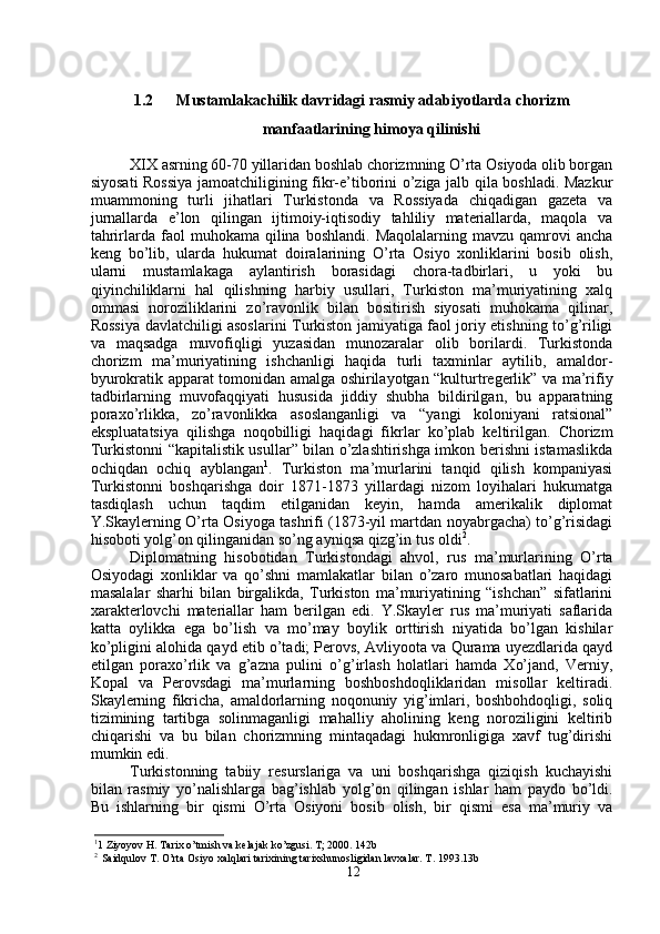 1.2 Mustamlakachilik davridagi rasmiy adabiyotlarda chorizm
manfaatlarining himoya qilinishi
XIX asrning 60-70 yillaridan boshlab chorizmning O’rta Osiyoda olib borgan
siyosati Rossiya jamoatchiligining fikr-e’tiborini o’ziga jalb qila boshladi. Mazkur
muammoning   turli   jihatlari   Turkistonda   va   Rossiyada   chiqadigan   gazeta   va
jurnallarda   e’lon   qilingan   ijtimoiy-iqtisodiy   tahliliy   materiallarda,   maqola   va
tahrirlarda  faol  muhokama   qilina   boshlandi.  Maqolalarning  mavzu   qamrovi  ancha
keng   bo’lib,   ularda   hukumat   doiralarining   O’rta   Osiyo   xonliklarini   bosib   olish,
ularni   mustamlakaga   aylantirish   borasidagi   chora-tadbirlari,   u   yoki   bu
qiyinchiliklarni   hal   qilishning   harbiy   usullari,   Turkiston   ma’muriyatining   xalq
ommasi   noroziliklarini   zo’ravonlik   bilan   bositirish   siyosati   muhokama   qilinar,
Rossiya davlatchiligi asoslarini Turkiston jamiyatiga faol joriy etishning to’g’riligi
va   maqsadga   muvofiqligi   yuzasidan   munozaralar   olib   borilardi.   Turkistonda
chorizm   ma’muriyatining   ishchanligi   haqida   turli   taxminlar   aytilib,   amaldor-
byurokratik apparat tomonidan amalga oshirilayotgan “kulturtregerlik” va ma’rifiy
tadbirlarning   muvofaqqiyati   hususida   jiddiy   shubha   bildirilgan,   bu   apparatning
poraxo’rlikka,   zo’ravonlikka   asoslanganligi   va   “yangi   koloniyani   ratsional”
ekspluatatsiya   qilishga   noqobilligi   haqidagi   fikrlar   ko’plab   keltirilgan.   Chorizm
Turkistonni “kapitalistik usullar” bilan o’zlashtirishga imkon berishni istamaslikda
ochiqdan   ochiq   ayblangan 1
.   Turkiston   ma’murlarini   tanqid   qilish   kompaniyasi
Turkistonni   boshqarishga   doir   1871-1873   yillardagi   nizom   loyihalari   hukumatga
tasdiqlash   uchun   taqdim   etilganidan   keyin,   hamda   amerikalik   diplomat
Y.Skaylerning O’rta Osiyoga tashrifi (1873-yil martdan noyabrgacha) to’g’risidagi
hisoboti yolg’on qilinganidan so’ng ayniqsa qizg’in tus oldi 2
.
Diplomatning   hisobotidan   Turkistondagi   ahvol,   rus   ma’murlarining   O’rta
Osiyodagi   xonliklar   va   qo’shni   mamlakatlar   bilan   o’zaro   munosabatlari   haqidagi
masalalar   sharhi   bilan   birgalikda,   Turkiston   ma’muriyatining   “ishchan”   sifatlarini
xarakterlovchi   materiallar   ham   berilgan   edi.   Y.Skayler   rus   ma’muriyati   saflarida
katta   oylikka   ega   bo’lish   va   mo’may   boylik   orttirish   niyatida   bo’lgan   kishilar
ko’pligini alohida qayd etib o’tadi; Perovs, Avliyoota va Qurama uyezdlarida qayd
etilgan   poraxo’rlik   va   g’azna   pulini   o’g’irlash   holatlari   hamda   Xo’jand,   Verniy,
Kopal   va   Perovsdagi   ma’murlarning   boshboshdoqliklaridan   misollar   keltiradi.
Skaylerning   fikricha,   amaldorlarning   noqonuniy   yig’imlari,   boshbohdoqligi,   soliq
tizimining   tartibga   solinmaganligi   mahalliy   aholining   keng   noroziligini   keltirib
chiqarishi   va   bu   bilan   chorizmning   mintaqadagi   hukmronligiga   xavf   tug’dirishi
mumkin edi.
Turkistonning   tabiiy   resurslariga   va   uni   boshqarishga   qiziqish   kuchayishi
bilan   rasmiy   yo’nalishlarga   bag’ishlab   yolg’on   qilingan   ishlar   ham   paydo   bo’ldi.
Bu   ishlarning   bir   qismi   O’rta   Osiyoni   bosib   olish,   bir   qismi   esa   ma’muriy   va
1
1 Ziyoyov H. Tarix o’tmish va kelajak ko’zgusi. T; 2000. 142b
2
  Saidqulov T. O’rta Osiyo xalqlari tarixining tarixshunosligidan lavxalar. T. 1993.13b
12 