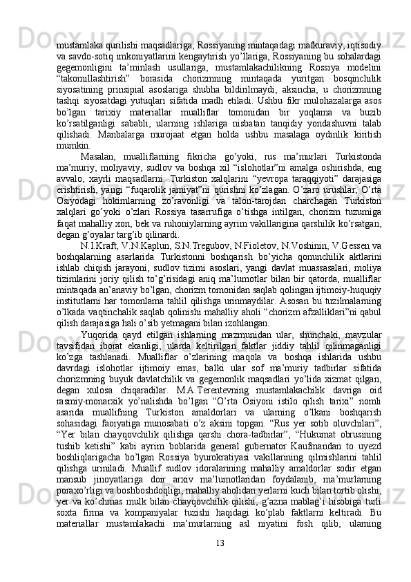 mustamlaka qurilishi maqsadlariga, Rossiyaning mintaqadagi mafkuraviy, iqtisodiy
va savdo-sotiq imkoniyatlarini kengaytirish yo’llariga, Rossiyaning bu sohalardagi
gegemonligini   ta’minlash   usullariga,   mustamlakachilikning   Rossiya   modelini
“takomillashtirish”   borasida   chorizmning   mintaqada   yuritgan   bosqinchilik
siyosatining   prinsipial   asoslariga   shubha   bildirilmaydi,   aksincha,   u   chorizmning
tashqi   siyosatdagi   yutuqlari   sifatida   madh   etiladi.   Ushbu   fikr   mulohazalarga   asos
bo’lgan   tarixiy   materiallar   mualliflar   tomonidan   bir   yoqlama   va   buzib
ko’rsatilganligi   sababli,   ularning   ishlariga   nisbatan   tanqidiy   yondashuvni   talab
qilishadi.   Manbalarga   murojaat   etgan   holda   ushbu   masalaga   oydinlik   kiritish
mumkin.
Masalan,   mualliflarning   fikricha   go’yoki,   rus   ma’murlari   Turkistonda
ma’muriy,   moliyaviy,   sudlov   va   boshqa   xil   “islohotlar”ni   amalga   oshirishda,   eng
avvalo,   xayrli   maqsadlarni:   Turkiston   xalqlarini   “yevropa   taraqqiyoti”   darajasiga
erishtirish,   yangi   “fuqarolik   jamiyat”ni   qurishni   ko’zlagan.   O’zaro   urushlar,   O’rta
Osiyodagi   hokimlarning   zo’ravonligi   va   talon-tarojdan   charchagan   Turkiston
xalqlari   go’yoki   o’zlari   Rossiya   tasarrufiga   o’tishga   intilgan,   chorizm   tuzumiga
faqat mahalliy xon, bek va ruhoniylarning ayrim vakillarigina qarshilik ko’rsatgan,
degan g’oyalar targ’ib qilinardi.
N.I.Kraft, V.N.Kaplun, S.N.Tregubov, N.Fioletov, N.Voshinin, V.Gessen va
boshqalarning   asarlarida   Turkistonni   boshqarish   bo’yicha   qonunchilik   aktlarini
ishlab   chiqish   jarayoni,   sudlov   tizimi   asoslari,   yangi   davlat   muassasalari,   moliya
tizimlarini   joriy   qilish   to’g’risidagi   aniq   ma’lumotlar   bilan   bir   qatorda,   mualliflar
mintaqada an’anaviy bo’lgan, chorizm tomonidan saqlab qolingan ijtimoiy-huquqiy
institutlarni   har  tomonlama  tahlil  qilishga  urinmaydilar.  Asosan  bu  tuzilmalarning
o’lkada vaqtinchalik saqlab qolinishi mahalliy aholi “chorizm afzalliklari”ni qabul
qilish darajasiga hali o’sib yetmagani bilan izohlangan.
Yuqorida   qayd   etilgan   ishlarning   mazmunidan   ular,   shunchaki,   mavzular
tavsifidan   iborat   ekanligi,   ularda   keltirilgan   faktlar   jiddiy   tahlil   qilinmaganligi
ko’zga   tashlanadi.   Mualliflar   o’zlarining   maqola   va   boshqa   ishlarida   ushbu
davrdagi   islohotlar   ijtimoiy   emas,   balki   ular   sof   ma’muriy   tadbirlar   sifatida
chorizmning   buyuk   davlatchilik   va   gegemonlik   maqsadlari   yo’lida   xizmat   qilgan,
degan   xulosa   chiqaradilar.   M.A.Terentevning   mustamlakachilik   davriga   oid
rasmiy-monarxik   yo’nalishda   bo’lgan   “O’rta   Osiyoni   istilo   qilish   tarixi”   nomli
asarida   muallifning   Turkiston   amaldorlari   va   ularning   o’lkani   boshqarish
sohasidagi   faoiyatiga   munosabati   o’z   aksini   topgan.   “Rus   yer   sotib   oluvchilari”,
“Yer   bilan   chayqovchilik   qilishga   qarshi   chora-tadbirlar”,   “Hukumat   obrusining
tushib   ketishi”   kabi   ayrim   boblarida   general   gubernator   Kaufmandan   to   uyezd
boshliqlarigacha   bo’lgan   Rossiya   byurokratiyasi   vakillarining   qilmishlarini   tahlil
qilishga   uriniladi.   Muallif   sudlov   idoralarining   mahalliy   amaldorlar   sodir   etgan
mansub   jinoyatlariga   doir   arxiv   ma’lumotlaridan   foydalanib,   ma’murlarning
poraxo’rligi va boshboshdoqligi, mahalliy aholidan yerlarni kuch bilan tortib olishi,
yer   va   ko’chmas   mulk   bilan   chayqovchilik   qilishi,   g’azna   mablag’i   hisobiga   turli
soxta   firma   va   kompaniyalar   tuzishi   haqidagi   ko’plab   faktlarni   keltiradi.   Bu
materiallar   mustamlakachi   ma’murlarning   asl   niyatini   fosh   qilib,   ularning
13 