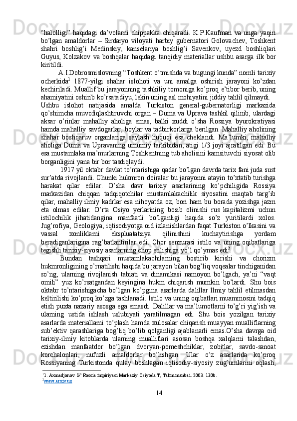 “halolligi”   haqidagi   da’volarni   chippakka   chiqaradi.   K.P.Kaufman   va   unga   yaqin
bo’lgan   amaldorlar   –   Sirdaryo   viloyati   harbiy   gubernatori   Golovachev,   Toshkent
shahri   boshlig’i   Medinskiy,   kanselariya   boshlig’i   Savenkov,   uyezd   boshliqlari
Guyus,   Kolzakov   va   boshqalar   haqidagi   tanqidiy   materiallar   ushbu   asarga   ilk   bor
kiritildi. 
A.I.Dobrosmislovning “Toshkent o’tmishda va bugungi kunda” nomli tarixiy
ocherkida 1
  1877-yilgi   shahar   islohoti   va   uni   amalga   oshirish   jarayoni   ko’zdan
kechiriladi. Muallif bu jarayonning tashkiliy tomoniga ko’proq e’tibor berib, uning
ahamiyatini oshirib ko’rsatadiyu, lekin uning asl mohiyatini jiddiy tahlil qilmaydi.
Ushbu   islohot   natijasida   amalda   Turkiston   general-gubernatorligi   markazida
qo’shimcha muvofiqlashtiruvchi organ – Duma va Uprava tashkil qilinib, ulardagi
aksar   o’rinlar   mahalliy   aholiga   emas,   balki   xuddi   o’sha   Rossiya   byurokratiyasi
hamda mahalliy savdogarlar, boylar va tadbirkorlarga berilgan. Mahalliy aholining
shahar   boshqaruv   organlariga   saylash   huquqi   esa   cheklandi.   Ma’lumki,   mahalliy
aholiga  Duma  va  Upravaning  umumiy  tarkibidan,   atigi   1/3  joyi  ajratilgan  edi.  Bu
esa mustamlaka ma’murlarning Toshkentning tub aholisini kamsituvchi siyosat olib
borganligini yana bir bor tasdiqlaydi. 
1917   yil oktabr davlat to’ntarishiga qadar bo’lgan davrda tarix fani juda sust
sur’atda rivojlandi. Chunki hukmron doiralar bu jarayonni atayin to’xtatib turishga
harakat   qilar   edilar.   O’sha   davr   tarixiy   asarlarining   ko’pchiligida   Rossiya
markazidan   chiqqan   tadqiqotchilar   mustamlakachilik   siyosatini   maqtab   targ’ib
qilar, mahalliy ilmiy kadrlar esa  nihoyatda oz, bori ham  bu borada yozishga jazm
eta   olmas   edilar.   O’rta   Osiyo   yerlarining   bosib   olinishi   rus   kapitalizmi   uchun
istilochilik   jihatidangina   manfaatli   bo’lganligi   haqida   so’z   yuritilardi   xolos.
Jug’rofiya, Geologiya, iqtisodiyotga oid izlanishlardan faqat Turkiston o’lkasini va
vassal   xonliklarni   ekspluatatsiya   qilinishini   kuchaytirishga   yordam
beradiganlarigina   rag’batlantirilar   edi.   Chor   senzurasi   istilo   va   uning   oqibatlariga
tegishli tarixiy-siyosiy asarlarning chop etilishiga yo’l qo’ymas edi 2
. 
Bundan   tashqari   mustamlakachilarning   bostirib   kirishi   va   chorizm
hukmronligining o’rnatilishi haqida bu jarayon bilan bog’liq voqealar tinchiganidan
so’ng,   ularning   rivojlanish   tabiati   va   dinamikasi   namoyon   bo’lgach,   ya’ni   “vaqt
omili”   yuz   ko’rsatgandan   keyingina   hukm   chiqarish   mumkin   bo’lardi.   Shu   bois
oktabr   to’ntarishigacha   bo’lgan   ko’pgina   asarlarda   dalillar   llmiy   tahlil   etilmasdan
keltirilishi ko’proq ko’zga tashlanadi. Istilo va uning oqibatlari muammosini tadqiq
etish puxta nazariy asosga ega emasdi. Dalillar va ma’lumotlarni to’g’ri yig’ish va
ularning   ustida   ishlash   uslubiyati   yaratilmagan   edi.   Shu   bois   yozilgan   tarixiy
asarlarda materiallarni to’plash hamda xulosalar chiqarish muayyan mualliflarning
sub’ektiv qarashlariga bog’liq bo’lib qolganligi  ajablanarli  emas.O’sha  davrga  oid
tarixiy-ilmiy   kitoblarda   ularning   mualliflari   asosan   boshqa   xalqlarni   talashdan,
ezishdan   manfaatdor   bo’lgan   dvoryan-pomeshchiklar,   zobitlar,   savdo-sanoat
korchalonlari,   nufuzli   amaldorlar   bo’lishgan.   Ular   o’z   asarlarida   ko’proq
Rossiyaning   Turkistonda   qulay   boshlagan   iqtisodiy-siyosiy   zug’umlarini   oqlash,
1
1. Axmadjonov G’ Rossia impiriyasi Markaziy Osiyoda T; Talim manbai. 2003. 130b.
2
www.arxiv.uz   
14 