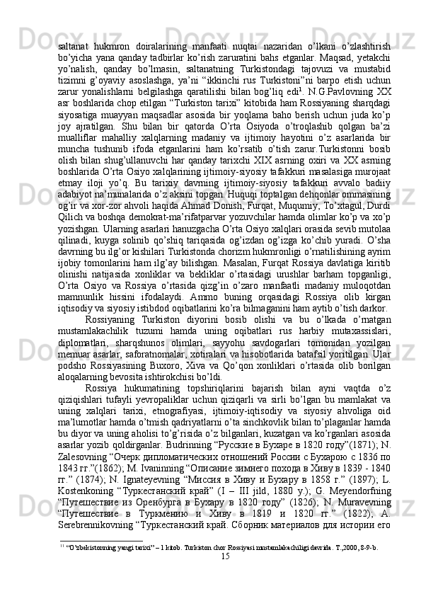 saltanat   hukmron   doiralarining   manfaati   nuqtai   nazaridan   o’lkani   o’zlashtirish
bo’yicha   yana  qanday  tadbirlar   ko’rish  zaruratini   bahs  etganlar.  Maqsad,  yetakchi
yo’nalish,   qanday   bo’lmasin,   saltanatning   Turkistondagi   tajovuzi   va   mustabid
tizimni   g’oyaviy   asoslashga,   ya’ni   “ikkinchi   rus   Turkistoni”ni   barpo   etish   uchun
zarur   yonalishlarni   belgilashga   qaratilishi   bilan   bog’liq   edi 1
.   N.G.Pavlovning   XX
asr boshlarida chop etilgan “Turkiston tarixi” kitobida ham Rossiyaning sharqdagi
siyosatiga   muayyan   maqsadlar   asosida   bir   yoqlama   baho   berish   uchun   juda   ko’p
joy   ajratilgan.   Shu   bilan   bir   qatorda   O’rta   Osiyoda   o’troqlashib   qolgan   ba’zi
mualliflar   mahalliy   xalqlarning   madaniy   va   ijtimoiy   hayotini   o’z   asarlarida   bir
muncha   tushunib   ifoda   etganlarini   ham   ko’rsatib   o’tish   zarur.Turkistonni   bosib
olish   bilan   shug’ullanuvchi   har   qanday   tarixchi   XIX   asrning   oxiri   va   XX   asrning
boshlarida O’rta Osiyo xalqlarining ijtimoiy-siyosiy tafakkuri masalasiga murojaat
etmay   iloji   yo’q.   Bu   tarixiy   davrning   ijtimoiy-siyosiy   tafakkuri   avvalo   badiiy
adabiyot na’munalarida o’z aksini topgan. Huquqi toptalgan dehqonlar ommasining
og’ir va xor-zor ahvoli haqida Ahmad Donish, Furqat, Muqumiy, To’xtagul, Durdi
Qilich va boshqa demokrat-ma’rifatparvar yozuvchilar hamda olimlar ko’p va xo’p
yozishgan. Ularning asarlari hanuzgacha O’rta Osiyo xalqlari orasida sevib mutolaa
qilinadi,   kuyga   solinib   qo’shiq   tariqasida   og’izdan   og’izga   ko’chib   yuradi.   O’sha
davrning bu ilg’or kishilari Turkistonda chorizm hukmronligi o’rnatilishining ayrim
ijobiy tomonlarini  ham  ilg’ay  bilishgan.  Masalan,  Furqat  Rossiya  davlatiga  kiritib
olinishi   natijasida   xonliklar   va   bekliklar   o’rtasidagi   urushlar   barham   topganligi,
O’rta   Osiyo   va   Rossiya   o’rtasida   qizg’in   o’zaro   manfaatli   madaniy   muloqotdan
mamnunlik   hissini   ifodalaydi.   Ammo   buning   orqasidagi   Rossiya   olib   kirgan
iqtisodiy va siyosiy istibdod oqibatlarini ko’ra bilmaganini ham aytib o’tish darkor.
Rossiyaning   Turkiston   diyorini   bosib   olishi   va   bu   o’lkada   o’rnatgan
mustamlakachilik   tuzumi   hamda   uning   oqibatlari   rus   harbiy   mutaxassislari,
diplomatlari,   sharqshunos   olimlari,   sayyohu   savdogarlari   tomonidan   yozilgan
memuar asarlar, saforatnomalar, xotiralari va hisobotlarida batafsil yoritilgan. Ular
podsho   Rossiyasining   Buxoro,   Xiva   va   Qo’qon   xonliklari   o’rtasida   olib   borilgan
aloqalarning bevosita ishtirokchisi bo’ldi. 
Rossiya   hukumatining   topshiriqlarini   bajarish   bilan   ayni   vaqtda   o’z
qiziqishlari   tufayli   yevropaliklar   uchun   qiziqarli   va   sirli   bo’lgan   bu   mamlakat   va
uning   xalqlari   tarixi,   etnografiyasi,   ijtimoiy-iqtisodiy   va   siyosiy   ahvoliga   oid
ma’lumotlar hamda o’tmish qadriyatlarni o’ta sinchkovlik bilan to’plaganlar hamda
bu diyor va uning aholisi to’g’risida o’z bilganlari, kuzatgan va ko’rganlari asosida
asarlar yozib qoldirganlar. Budrinning  “Русские в Бухаре в 1820 году”(1871);   N .
Zalesovning  “Очерк дипломатических отношений России с Бухарою с 1836 по
1843 гг.”(1862);  M .  Ivaninning  “Описание зимнего похода в Хиву в 1839 - 1840
гг.”   (1874);   N .   Ignateyevning   “Миссия   в   Хиву   и   Бухару   в   1858   г.”   (1897);   L .
Kostenkoning   “Туркестанский   край”   ( I   –   III   jild ,   1880   y .);   G .   Meyendorfning
“Путешествие   из   Оренбурга   в   Бухару   в   1820   году”   (1826);   N .   Muravevning
“Путешествие   в   Туркмению   и   Хиву   в   1819   и   1820   гг.”   (1822);   A .
Serebrennikovning  “Туркестанский край. Сборник материалов для истории его
1 1
 “O’zbekistonning yangi tarixi” – 1 kitob. Turkiston chor Rossiyasi mustamlakachiligi davrida. T.,2000, 8-9-b.
15 