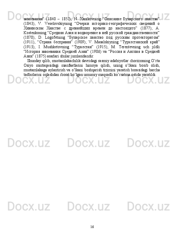 завоевания”   (1840   –   1852);   N .   Xanikovning   “Описание   Бухарского   ханства”
(1843);   V .   Veselovskiyning   “Очерки   историко-географических   сведений   о
Хивинском   Ханстве   с   древнейших   времен   до   настоящего”   (1877);   A .
Kostenkoning  “Средняя Азия и водворение в ней русской гражданственности”
(1870);   D .   Logofetning   “Бухарское   ханство   под   русским   протекторатом”
(1911),   “Страна   бесправия”   (1909);   V .   Masalskiyning   “Туркестанский   край”
(1913);   I .   Mushketovning   “Туркестан”   (1915);   M .   Terentevning   uch   jildli
“История   завоевания   Средней   Азии”   (1906)   va   “Россия   и   Англия   в   Средней
Азии” (1875)  asarlari   shular   jumlasidandir .
    Shunday   qilib ,  mustamlakachilik   davridagi   rasmiy   adabiyotlar   chorizmning   O ’ rta
Osiyo   mintaqasidagi   manfaatlarini   himoya   qilish ,   uning   o ’ lkani   bosib   olish ,
mustamlakaga   aylantirish   va   o ’ lkani   boshqarish   tizimini   yaratish   borasidagi   barcha
tadbirlarini   oqlashdan   iborat   bo ’ lgan   umumiy   maqsadli   ko ’ rsatma   ostida   yaratildi .
16 
