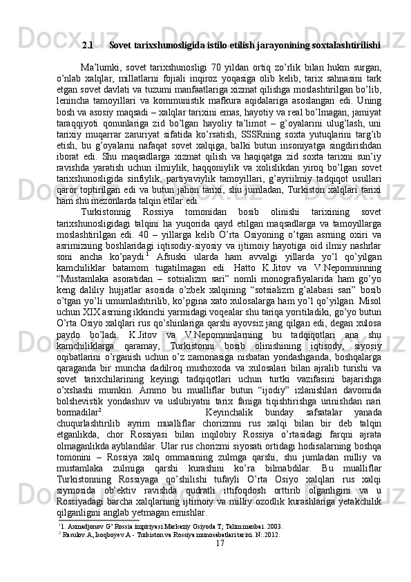 2.1 Sovet tarixshunosligida istilo etilish jarayonining soxtalashtirilishi
Ma’lumki,   sovet   tarixshunosligi   70   yildan   ortiq   zo’rlik   bilan   hukm   surgan,
o’nlab   xalqlar,   millatlarni   fojiali   inqiroz   yoqasiga   olib   kelib,   tarix   sahnasini   tark
etgan sovet davlati va tuzumi manfaatlariga xizmat qilishga moslashtirilgan bo’lib,
lenincha   tamoyillari   va   kommunistik   mafkura   aqidalariga   asoslangan   edi.   Uning
bosh va asosiy maqsadi – xalqlar tarixini emas, hayotiy va real bo’lmagan, jamiyat
taraqqiyoti   qonunlariga   zid   bo’lgan   hayoliy   ta’limot   –   g’oyalarini   ulug’lash,   uni
tarixiy   muqarrar   zaruriyat   sifatida   ko’rsatish,   SSSRning   soxta   yutuqlarini   targ’ib
etish,   bu   g’oyalarni   nafaqat   sovet   xalqiga,   balki   butun   insoniyatga   singdirishdan
iborat   edi.   Shu   maqsadlarga   xizmat   qilish   va   haqiqatga   zid   soxta   tarixni   sun’iy
ravishda   yaratish   uchun   ilmiylik,   haqqoniylik   va   xolislikdan   yiroq   bo’lgan   sovet
tarixshunosligida   sinfiylik,   partiyaviylik   tamoyillari,   g’ayriilmiy   tadqiqot   usullari
qaror  toptirilgan  edi   va  butun  jahon  tarixi,  shu   jumladan,   Turkiston  xalqlari   tarixi
ham shu mezonlarda talqin etilar edi.
Turkistonnig   Rossiya   tomonidan   bosib   olinishi   tarixining   sovet
tarixshunosligidagi   talqini   ha   yuqorida   qayd   etilgan   maqsadlarga   va   tamoyillarga
moslashtirilgan   edi.   40   –   yillarga   kelib   O’rta   Osiyoning   o’tgan   asrning   oxiri   va
asrimizning   boshlaridagi   iqtisodiy-siyosiy   va   ijtimoiy   hayotiga   oid   ilmiy   nashrlar
soni   ancha   ko’paydi. 1
  Afsuski   ularda   ham   avvalgi   yillarda   yo’l   qo’yilgan
kamchiliklar   batamom   tugatilmagan   edi.   Hatto   K.Jitov   va   V.Nepomninning
“Mustamlaka   asoratidan   –   sotsializm   sari”   nomli   monografiyalarida   ham   go’yo
keng   daliliy   hujjatlar   asosida   o’zbek   xalqining   “sotsializm   g’alabasi   sari”   bosib
o’tgan yo’li umumlashtirilib, ko’pgina xato xulosalarga ham yo’l qo’yilgan. Misol
uchun XIX asrning ikkinchi yarmidagi voqealar shu tariqa yoritiladiki, go’yo butun
O’rta Osiyo xalqlari rus qo’shinlariga qarshi ayovsiz jang qilgan edi, degan xulosa
paydo   bo’ladi.   K.Jitov   va   V.Nepomninlarning   bu   tadqiqotlari   ana   shu
kamchiliklarga   qaramay,   Turkistonni   bosib   olinishining   iqtisody,   siyosiy
oqibatlarini   o’rganish   uchun   o’z   zamonasiga   nisbatan   yondashganda,   boshqalarga
qaraganda   bir   muncha   dadilroq   mushoxoda   va   xulosalari   bilan   ajralib   turishi   va
sovet   tarixchilarining   keyingi   tadqiqotlari   uchun   turtki   vazifasini   bajarishga
o’xshashi   mumkin.   Ammo   bu   mualliflar   butun   “ijodiy”   izlanishlari   davomida
bolshevistik   yondashuv   va   uslubiyatni   tarix   faniga   tiqishtirishga   urinishdan   nari
bormadilar 2
.  Keyinchalik   bunday   safsatalar   yanada
chuqurlashtirilib   ayrim   mualliflar   chorizmni   rus   xalqi   bilan   bir   deb   talqin
etganlikda,   chor   Rossiyasi   bilan   inqilobiy   Rossiya   o’rtasidagi   farqni   ajrata
olmaganlikda ayblandilar. Ular rus chorizmi siyosati ortidagi hodisalarning boshqa
tomonini   –   Rossiya   xalq   ommasining   zulmga   qarshi,   shu   jumladan   milliy   va
mustamlaka   zulmiga   qarshi   kurashini   ko’ra   bilmabdilar.   Bu   mualliflar
Turkistonning   Rossiyaga   qo’shilishi   tufayli   O’rta   Osiyo   xalqlari   rus   xalqi
siymosida   ob’ektiv   ravishda   qudratli   ittifoqdosh   orttirib   olganligini   va   u
Rossiyadagi  barcha xalqlarning ijtimoiy va milliy ozodlik kurashlariga yetakchilik
qilganligini anglab yetmagan emishlar.
1
1. Axmadjonov G’ Rossia impiriyasi Markaziy Osiyoda T; Talim manbai. 2003. 
2
 Rasulov.A, Isoqboyev.A - Turkiston va Rossiya munosabatlari tarixi. N:.2012.
17 