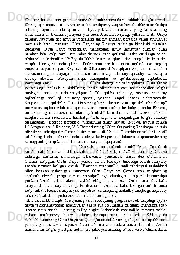 Shu davr tarixshunosligi va tarixnavislik aholi nihoyatda murakkab va og’ir kechdi.
Shunga qaramasdan o’z davri tarix fani erishgan yutuq va kamchiliklarni anglashga
intilish jarayoni bilan bir qatorda, partiyaviylik talablari asosida yangi tarix fanining
shakllanish   va   tiklanish   jarayoni   yuz   bedi.Urushdan   keyingi   yillarda   O’rta   Osiyo
xalqlari   hayotida   eng   muhim   voqealarni   tarixiy   anglash   borasida   yangi   urunishlar
boshlanib   ketdi.   xususan,   O’rta   Osiyoning   Rossiya   tarkibiga   kiritilishi   masalasi
kuchaydi.   O’rta   Osiyo   tarixchilari   markazdagi   ilmiy   institutlar   olimlari   bilan
hamkorlikda   ko’p   tomli   umumlashtiruvchi   tadqiqotlarni   nashr   ettirishga   xuddi
o’sha yillari kirishdilar.1947 yilda “O’zbekiston xalqlari tarixi” ning birinchi nashri
chiqdi.   Uning   ikkinchi   jildida   Turkistonni   bosib   olinishi   oqibatlariga   bog’liq
voqealar bayon etilgan. Keyinchalik S.Rajabov da’vo qilganidek, “asar  mualliflari
Turkistonning   Rossiyaga   qo’shilishi   arafasidagi   ijtimoiy-iqtisodiy   va   xalqaro
siyosiy   ahvolni   to’laqonli   talqin   etmaganlar   va   qo’shilishning   oqibatlarini
yoritmaganlar. O’sha   davrga   oid   tadqiqotlarda   O’rta   Osiyo
yerlarining   “qo’shib   olinishi”ning   (bosib   olinishi   atamasi   tadqiqotchilar   lo’g’at
boyligida   mutlaqo   uchramaydigan   bo’lib   qoldi)   iqtisodiy,   siyosiy,   madaniy
oqibatlariga   taalluqli   umumiy   qarash,   yagona   nuqtai   nazarni   uchratmaysiz.
Ko’pgina   tadqiqotchilar   O’rta   Osiyoning   kapitallashtiruvini   “qo’shib   olinishning”
progressiv oqibati sifatida talqin etadilar, ammo boshqa bir tadqiqotchilar fikricha,
bu   fikrni   ilgari   suruvchi   olimlar   “qo’shilish”   birinchi   navbatda   chekka   o’lkalar
xalqlari   uchun   revolutsion   harakatga   tortilishga   olib   kelganligini   to’g’ri   baholay
olishmagan.   “Вопрос   истории”   jurnalining   tahrir   hay’ati   1953-yil   avgust   sonida
I.S.Broganskiy, S.Rajabov, V.A.Romodinning “O’rta Osiyoning Rossiyaga qo’shib
olinishi masalasiga doir” maqolasini e’lon qildi. Unda “ O’zbekiston xalqlari tarixi”
kitobining 1 chi nashri ikkinchi kitobida keltirilgan qabilalararo to’qnashuvlarning
kamayganligi haqidagi ma’lumotlar tarixiy haqiqatga zid.
“Zo’rlik   bilan   qo’shib   olish”   bilan   “qo’shilib
kirish”   natijalarini   aralashtirmaslikni   maslahat   berib,   mahalliy   aholining   Rossiya
tarkibiga   kiritilishi   masalasiga   differensial   yondashish   zarur   deb   o’qtiradilar.
Chunki   ko’pgina   O’rta   Osiyo   yerlari   uchun   Rossiya   tarkibiga   kirish   ixtiyoriy
asosda   ustuvor   bo’lgan   emish.   “Вопрос   истории”   jurnali   tahririyati   tashabbusi
bilan   boshlab   yuborilgan   munozara   O’rta   Osiyo   va   Qozog’iston   xalqlarining
“qo’shib   olinishi   progressiv   ahamiyatga”   ega   ekanligini   “to’g’ri”   tushunishga
yordam   berish   uchun   atayin   tashkil   etilgan   tadbir   edi.   Go’yo   ana   shu   bahs
jarayonida   bu   tarixiy   hodisaga   Markscha   –   Lenincha   baho   berilgan   bo’lib,   unda
ko’p millatli Rossiya imperiyasi hayotida rus xalqning mahalliy xalqlarga inqilobiy
ta’sir ko’rsatish bo’yicha xizmatlari ochib berilgan edi.
Shundan kelib chiqib Rossiyaning va rus xalqining progressiv roli haqidagi qayta-
qayta   takrorlanayotgan   madhiyalar   aslida   rus   bo’lmagan   xalqlarni   markazga   toat-
itoatda   tutib   turish,   ularning   milliy   ongini   kishanlash   maqsadida   maxsus   tashkil
etilgan   mafkuraviy   bosqinchilikdan   boshqa   narsa   emas   edi.   1954-   yilda
A.Ya.Yakuninning O’rta Osiyo va Qozog’iston xalqlarining o’tgan asrning ikkinchi
yarmidagi  iqtisodiy va siyosiy  ahvoli to’g’risidagi  risolasi  bosib chiqarildi. Ayrim
masalalarni   to’g’ri   yuritgan   holda   (xo’jalik   yuritishning   o’troq   va   ko’chmanchilik
18 