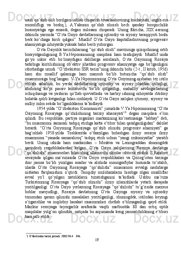 usuli qo’shib olib borilgani ishlab chiqarish tovarlashuvining kuchayishi, ingliz-rus
muxolifligi   va   boshq.),   A.Yakunin   qo’shib   olinish   hech   qanday   bosqinchilik
hususiyatiga   ega   emasdi,   degan   xulosani   chiqaradi.   Uning   fikricha,   XIX   asrning
ikkinchi yarmida “O’rta Osiyo davlatlarining iqtisodiy va siyosiy taraqqiyoti boshi
berk   ko’chaga   kirib   qolgan”.   Muallif   O’rta   Osiyo   kapitallashuvining   progressiv
ahamiyatiga nihoyatda yuksak baho berib yuborgan.
O`rta Osiyolik tarixchilarning “qo`shib olish” mavzusiga qiziqishining ortib
borayotganligining   B.Ya.Nepomninning   maqolasi   ham   tasdiqlaydi.   Muallif   unda
go`yo   inkor   etib   bo`lmaydigan   dalillarga   asoslanib,   O`rta   Osiyoning   Rossiya
tarkibiga   kiritilishining   ob’ektiv   jihatdan   progressiv   ahamiyatga   ega   bo’lganligini
isbotlashga urindi. “O’zbekiston SSR tarixi”ning ikkinchi bobi (2-t., II kitob, 1956)
ham   shu   muallif   qalamiga   ham   mansub   bo’lib   butunicha   “qo’shib   olish”
muammosiga  bog’langan.  V.Ya.Nipomninning  O’rta   Osiyoning  nisbatan   tez  istilo
etilishi   sababini,   bu   yerda   davlatlarning   iqtisodiy   va   siyosiy   jihatdan   qoloqligi,
aholining   ko’pi   passiv   kuzatuvchi   bo’lib   qolganligi,   mahalliy   savdogarlarning
ochiqchasiga   va   yashirin   qo’llab-quvvatlashi   va   harbiy   ishning   nihoyatda   ibtidoiy
holatda qolib ketganligi bilan izohlaydi. U O’rta Osiyo xalqlari ijtimoiy, siyosiy va
milliy zulm ostida bo’lganliklarini ta’kidlaydi. 
1954 yilda “O’zbekiston Kommunisti” jurnalida V.Ya.Nipomninning “O’rta
Osiyoning   Rossiyaga   qo’shilishining   tarixiy   ahamiyati” 1
  degan   maqolasi   e’lon
qilindi.   Bu   respublika,   partiya   organlari   markazining   ko’rsatmasiga   “labbay”   deb,
“bu muammoni samarali tadqiq etishga katta e’tibor bilan qaralganligidan” dalolat
berardi.   “O’rta   Osiyoning   Rossiyaga   qo’shib   olinishi   progressiv   ahamiyati”   ga
bag’ishlab   1958-yilda   Toshkentda   o’tkazilgan   birlashgan   ilmiy   sessiya   ilmiy
muammoni  “yanada  samaraliroq”  tadqiq etish  uchun  “yangi   imkoniyatlar”  yaratib
berdi.   Uning   ishida   ham   markazdan   –   Moskva   va   Leningraddan   shuningdek
qarindosh   respeblikalardan   kelgan,   O’rta   Osiyo   xalqlarining   Rossiya   davlatiga
“qo’shilishi” muammolari bilan shug’ullanuvchi olimlar ishtirok etishdi. S.Rajabov
sessiyada   qilgan   ma’ruzasida   O’rta   Osiyo   respublikalari   va   Qozog’iston   tarixiga
doir   jamoa   bo’lib   yozilgan   asarlar   va   alohida   monografiylar   hususida   to’xtalib,
ularda   O’rta   Osiyoning   Rossiyaga   “qo’shilishi”   muammosi   avvalgi   nashrlarga
nisbatan   farqlanishini   o’qtirdi.   Tanqidiy   mulohazalarni   hisobga   olgan   mualliflar
avval   yo’l   qo’yilgan   xatoliklarni   tuzatishganini   ta’kidladi.   Ushbu   ma’ruza
Turkistonning   Rossiyaga   “qo’shib   olinishi”   ilmiy   izlanishlarda   yetarli   darajada
yoritilganligi:   O’rta   Osiyo   yerlarining   Rossiyaga   “qo’shilishi”   to’g’risida   maxsus
boblar   mavjudligi,   Rossiya   davlatining   O’rta   Osiyoga   siyosiy   va   iqtisodiy
tomondan   qaram   qilinishi   masalalari   yoritilganligi,   shuningdek,   istilodan   keyingi
o’zgarishlar   va   inqilobiy   harakat   muammolari   chetlab   o’tilmaganligi   qayd   etildi.
Mazkur   sessiyaga   tayorgarlik   arafasida   vaqtli   matbuotda   80   dan   ortiq   optik
maqolalar yolg’on qilindiki, natijada bu anjumanda keng jamoatchilikning e’tibori
ham jalb etildi. 
1
1 O’zbekiston tarixi jurnali  2003.№ 4   34b.
19 
