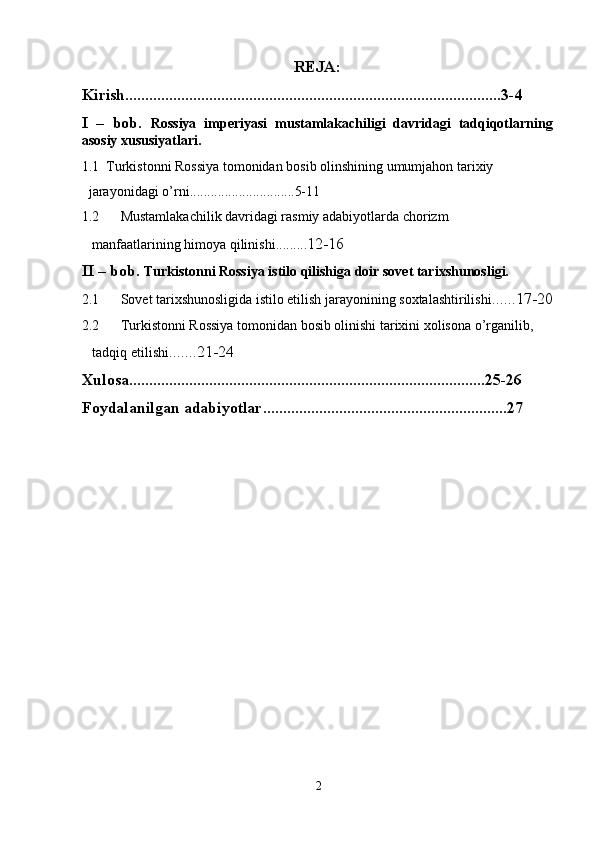 REJA:
Kirish..............................................................................................3-4
I   –   bob.   Rossiya   imperiyasi   mustamlakachiligi   davridagi   tadqiqotlarning
asosiy xususiyatlari.
1.1   Turkistonni Rossiya tomonidan bosib olinshining umumjahon tarixiy        
  jarayonidagi o’rni . .......... ...................5-11
1.2 Mustamlakachilik davridagi rasmiy adabiyotlarda chorizm 
  manfaatlarining himoya qilinishi . ........ 12-16
II – bob.  T urkistonni Rossiya istilo qilishiga doir sovet tarixshunosligi.
2.1 Sovet tarixshunosligida istilo etilish jarayonining soxtalashtirilishi . .....17-20
2.2 Turkistonni Rossiya tomonidan bosib olinishi tarixini xolisona o’rganilib, 
   tadqiq etilishi .......21-24
Xulosa.........................................................................................25-26 
Foydalanilgan adabiyotlar.............................................................27
2 