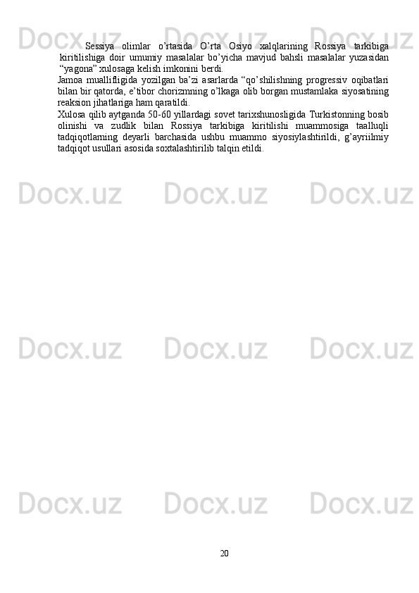 Sessiya   olimlar   o’rtasida   O’rta   Osiyo   xalqlarining   Rossiya   tarkibiga
kiritilishiga   doir   umumiy   masalalar   bo’yicha   mavjud   bahsli   masalalar   yuzasidan
“yagona” xulosaga kelish imkonini berdi. 
Jamoa   muallifligida   yozilgan   ba’zi   asarlarda   “qo’shilishning   progressiv   oqibatlari
bilan bir qatorda, e’tibor chorizmning o’lkaga olib borgan mustamlaka siyosatining
reaksion jihatlariga ham qaratildi. 
Xulosa qilib aytganda 50-60 yillardagi sovet tarixshunosligida Turkistonning bosib
olinishi   va   zudlik   bilan   Rossiya   tarkibiga   kiritilishi   muammosiga   taalluqli
tadqiqotlarning   deyarli   barchasida   ushbu   muammo   siyosiylashtirildi,   g’ayriilmiy
tadqiqot usullari asosida soxtalashtirilib talqin etildi.
20 
