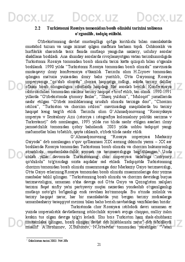 2.2 Turkistonni Rossiya tomonidan bosib olinishi tarixini xolisona
o’rganilib, tadqiq etilishi.
O'zbekistonning   davlat   mustaqilligi   qo'lga   kiritilishi   bilan   mamlakatda
mustabid   tuzum   va   unga   xizmat   qilgan   mafkura   barham   topdi.   Oshkoralik   va
hurfikrlik   sharoitida   tarix   fanida   mutlaqo   yangicha   nazariy,   uslubiy   asoslar
shakllana boshladi. Ana shunday asoslarda rivojlanayotgan vatan tarixshunosligida
Turkistonni   Rossiya   tomonidan   bosib   olinishi   tarixi   katta   qiziqish   bilan   o'rganila
boshlandi.   1990   yilda   “Turkistonni   Rossiya   tomonidan   bosib   olinishi”   mavzusida
mintaqaviy   ilmiy   konferensiya   o'tkazildi.   Tarixchi   olim   H.Ziyoev   tomonidan
qilingan   ma'ruza   yuzasidan   ilmiy   bahs   yuritilib,   O'rta   Osiyoning   Rossiya
imperiyasiga   “qo'shib   olinishi”   iborasi   haqiqatga   zidligi,   aslida   tarixiy   dalillar
o'lkani   bosib   olinganligini   isbotlashi   haqidagi   fikr   asoslab   berildi.   Konferensiya
ishtirokchilari tomonidan mazkur tarixiy haqiqat e'tirof etilib, tan olindi. 1990-1991
yillarda   “O'zbekistonda   ijtimoiy   fanlar”,   “Sharq   yulduzi”,   “Muloqot”   jurnallarida
nashr   etilgan   “O'zbek   xonliklarining   urushib   olinishi   tarixiga   doir”,   “Chorizm
istilosi”,   “Turkiston   va   chorizm   istilosi”   mavzusidagi   maqolalarda   bu   tarixiy
haqiqat   keng   targ'ib   etildi.   Tarixchi   olim   G'.Ahmadjonovning   “Rossiyskaya
imperiya   v   Sentralnoy   Azii   (istoriya   i   istografiya   kolonialnoy   politiki   sarizma   v
Turkestane)”   deb   nomlangan,   1995   yilda   rus   tilida   nashr   etilgan   asarlari   ilmiy
jamoatchilik   tomonidan   ijobiy   baholandi.   2003   yilda   ushbu   tadqiqot   yangi
ma'lumotlar bilan to'latilib, qayta ishlanib, o'zbek tilida nashr etildi. 
G'.Ahmadjonovning   “Rossiya   imperiyasi   Markaziy
Osiyoda” deb nomlangan o'quv qo'llanmasi  XIX asrning ikkinchi yarmi  – XX asr
boshlarida Rossiya tomonidan Turkistonni bosib olinishi va chorizm hukumronligi
o'rnatilishi,   mustamlakachilik   siyosati   va   tarixnavisligiga   bag'ishlangan. 1
  Unda
o'nlab   yillar   davomida   Turkistonning   chor   imperiyasi   tarkibiga   “ixtiyoriy
qo'shilishi”   to'g'risidagi   soxta   aqidalar   rad   etiladi.   Tadqiqotda   Turkistonning
chorizm tomonidan bosib olinishi muammosiga doir Markaziy Osiyo tarixnavisligi,
O'rta Osiyo erlarining Rossiya tomonidan bosib olinishi muammolariga doir yozma
manbalar tahlil qilingan. “Turkistonning bosib olinishi va chorizm davridagi burjua
tarixnavisligini,   umuman   o'sha   davrga   oid   O'rta   Osiyo   va   Qozog'iston   xalqlari
tarixini   faqat   sinfiy   ya'ni   partiyaviy   nuqtai   nazardan   yondashib   o'rganilganligi
mutlaqo   noto'g'ri   bo'lganligi   endi   ravshan   ko'rinmoqda.   Bu   o'rinda   xolislik   va
tarixiy   haqiqat   zarur,   har   bir   mamlakatda   yuz   bergan   tarixiy   xodisalarga
umumbashariy taraqqiyot mezoni bilan baho berish navbatdagi vazifalardan biridir.
Turkistonda   chor   Rossiyasi   istibdodi   davri   umuman   er
yuzida   imperialistik   davlatlarning   istilochilik   siyosati   avjiga   chiqqan,   milliy   zulm
keskin   tus   olgan   davrga   to'g'ri   keladi.   Shu   bois   Turkiston   ham   shak-shubhasiz
mustamlaka   qilingan,   bosib   olingan   davlat   deb   hisoblanishi   zarur”-deb   ta'kidlaydi
muallif.   A.Ibrohimov,   X.Sultonov,   N.Jo'raevlar   tomonidan   yaratilgan   “Vatan
1
  Ozbekiston tarixi 2003. №4.38b
21 