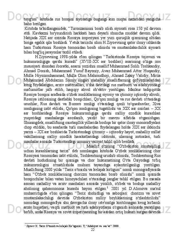 tuyg'usi”   kitobida   rus   bosqini   siyosatiga   bugungi   kun   nuqtai   nazaridan   yangicha
baho berilgan. 
Kitobda ta'kidlanganidek, “Turonzaminni  bosib olish  siyosati  rosa  150 yil  davom
etdi.   Kavkazni   bo'ysundirish   harkkati   ham   deyarli   shuncha   muddat   davom   qildi.
Natijada   XIX   asr   oxirida   Rossiya   imperiyasi   yer   yuzi   quruqlik   qismining   oltidan
biriga egalik qila boshladi. Yetuk tarixchi olim H.Ziyoevning qator ilmiy ishlarida
ham   Turkistonni   Rossiya   tomonidan   bosib   olinishi   va   mustamlakachilik   siyosati
bilan bog'liq jarayonlar taxlil etiladi. 
H.Ziyoevning   1998-yilda   e'lon   qilingan   “Turkistonda   Rossiya   tojovuzi   va
hukumronligiga   qarshi   kurash”   (XVIII-XX   asr   boshlari)   asarining   o'ziga   xos
xususiyati shundan iboratki, asarni yozishni muallif Muhammad Solih Toshkandiy,
Ahmad   Donish,   Muhammad   Yusuf   Bayoniy,   Avaz   Muhammad   Attor   Huqandiy,
Mulla   Niyozmuhammad,   Mulla   Olim   Mahmudhoji,   Ahmad   Zakiy   Validiy,   Mirza
Muhammad   Abdulazim   Somiy   singari   mahalliy   mualliflarning   qo'lyozmalaridan
keng foydalangan, arxiv materiallari, o'sha davrdagi rus matbuoti va adabiyotidagi
ma'lumotlar   jalb   etilib,   haqiqiy   ahvol   ob'ektiv   yoritilgan.   Mazkur   tadqiqotda
Rossiya bosqini arafasida o'zbek xonliklarining siyosiy va ijtimoiy iqtisodiy ahvoli,
Rossiya istilosining dastlabki bosqichlari, Qo'qon xonligi va rus davlati o'rtasidagi
urushlar,   Rus   davlati   va   Buxoro   xonligi   o'rtasidagi   qonli   to'qnashuvlar,   Xiva
xonligining   zabt   etilishi,   Qo'qon   xonligining   tugatilishi   va   XIX   asr   oxirlari   –   XX
asr   boshlaridagi   Rossiya   hukumronligiga   qarshi   milliy   ozodlik   kurashlari
yuqoridagi   manbalarga   asoslanib,   yaxlit   bir   mavzu   sifatida   o'rganishgan.
Shuningdek, muallifning mustaqillik yillarida boshqa bir qator ilmiy monorafiyalari
chop   etildiki,   bu   asarlarda   turli   manbalardan   foydalangan   holda   XIX   asr   ikkinchi
yarmi – XX asr boshlarida Turkistondagi ijtimoiy – iqtisodiy hayot, mahalliy millat
vakillarining   milliy   ozodlik   harakatlaridagi   ishtiroki,   ularning   xotiralari,   turli
manbalar asosida Turkistondagi umumiy vaziyat tahlil qilib beriladi. 
Muallif   o'zining   “O'zbekiston   mustaqilligi
uchun   kurashlarning   tarixi”   deb   nomlangan   kitobida   O'zbek   xonliklarining   chor
Rossiyasi tomonidan zabt etilishi, Toshkentning urushib olinishi, Toshkentning Rus
davlati   hududining   bir   qismiga   va   chor   hukumatining   O'rta   Osiyodagi   to'liq
xukumronligini   o'rnatilishida   muhum   tayanchga   aylantirilganligi   yoritilgan.
Muallifning 2000 yilda “Tarix o'tmishi va kelajak ko'zgusi” nomli monografiyasida
ham   “O'zbek   xonliklarining   chorizm   tomonidan   bosib   olinishi”   nomli   qismida
bosqinchilar bilan vatan himoyachilari  o'rtasidagi  janglar tahlil etilgan. Bu masala
asosan   mahalliy   va   arxiv   manbalari   asosida   yozilib,   o'zbek   va   boshqa   mahalliy
aholining   qahramonona   kurashi   bayon   etilgan. 1
  2001   yil   D.Alimova   ma'sul
muharrirligida   e'lon   qilingan   “Tarix   shohidligi   va   saboqlari:   chorizm   va   sovet
mustamlakachiligi   davrida   O'zbekiston   milliy   boyliklarining   o'zlashtirilishi”
nomidagi   monografiya   shu   davrgacha   ilmiy   iste'molga   kiritilmagan   keng   ko'lamli
arxiv  hujjatlari,  vaqtli   matbuot   va  turli  adabiyotlarni  o'rganish  asnosida   yaratilgan
bo'lib, unda Rossiya va sovet imperiyasining bir asrdan ortiq hukum surgan davrida
1
 Ziyoev X. Tarix O’tmish va kelajak Ko’zguzisi. T; “Adabiyot va  san’at”. 2000. 
22 