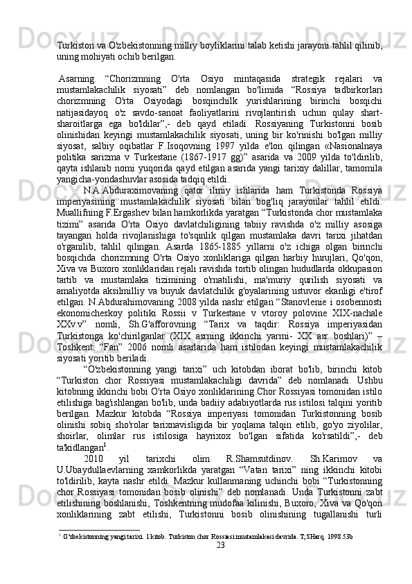 Turkiston va O'zbekistonning milliy boyliklarini talab ketishi jarayoni tahlil qilinib,
uning mohiyati ochib berilgan. 
Asarning   “Chorizmning   O'rta   Osiyo   mintaqasida   strategik   rejalari   va
mustamlakachilik   siyosati”   deb   nomlangan   bo'limida   “Rossiya   tadbirkorlari
chorizmning   O'rta   Osiyodagi   bosqinchilk   yurishlarining   birinchi   bosqichi
natijasidayoq   o'z   savdo-sanoat   faoliyatlarini   rivojlantirish   uchun   qulay   shart-
sharoitlarga   ega   bo'ldilar”,-   deb   qayd   etiladi.   Rossiyaning   Turkistonni   bosib
olinishidan   keyingi   mustamlakachilik   siyosati,   uning   bir   ko'rinishi   bo'lgan   milliy
siyosat,   salbiy   oqibatlar   F.Isoqovning   1997   yilda   e'lon   qilingan   «Nasionalnaya
politika   sarizma   v   Turkestane   (1867-1917   gg)”   asarida   va   2009   yilda   to'ldirilib,
qayta ishlanib nomi  yuqorida qayd etilgan asarida  yangi  tarixiy dalillar, tamomila
yangicha-yondashuvlar asosida tadqiq etildi. 
N.A.Abduraximovaning   qator   ilmiy   ishlarida   ham   Turkistonda   Rossiya
imperiyasining   mustamlakachilik   siyosati   bilan   bog'liq   jarayonlar   tahlil   etildi.
Muallifning F.Ergashev bilan hamkorlikda yaratgan “Turkistonda chor mustamlaka
tizimi”   asarida   O'rta   Osiyo   davlatchiligining   tabiiy   ravishda   o'z   milliy   asosiga
tayangan   holda   rivojlanishiga   to'sqinlik   qilgan   mustamlaka   davri   tarixi   jihatdan
o'rganilib,   tahlil   qilingan.   Asarda   1865-1885   yillarni   o'z   ichiga   olgan   birinchi
bosqichda   chorizmning   O'rta   Osiyo   xonliklariga   qilgan   harbiy   hurujlari,   Qo'qon,
Xiva va Buxoro xonliklaridan rejali ravishda tortib olingan hududlarda okkupasion
tartib   va   mustamlaka   tizimining   o'rnatilishi,   ma'muriy   qurilish   siyosati   va
amaliyotda   aksilmilliy   va   buyuk   davlatchilik   g'oyalarining   ustuvor   ekanligi   e'tirof
etilgan. N.Abdurahimovaning 2008 yilda nashr  etilgan “Stanovlenie i  osobennosti
ekonomicheskoy   politiki   Rossii   v   Turkestane   v   vtoroy   polovine   XIX-nachale
XXv.v”   nomli,   Sh.G'afforovning   “Tarix   va   taqdir:   Rossiya   imperiyasidan
Turkistonga   ko'chirilganlar   (XIX   asrning   ikkinchi   yarmi-   XX   asr   boshlari)”   –
Toshkent:   “Fan”   2006   nomli   asarlarida   ham   istilodan   keyingi   mustamlakachilik
siyosati yoritib beriladi. 
“O'zbekistonning   yangi   tarixi”   uch   kitobdan   iborat   bo'lib,   birinchi   kitob
“Turkiston   chor   Rossiyasi   mustamlakachiligi   davrida”   deb   nomlanadi.   Ushbu
kitobning ikkinchi bobi O'rta Osiyo xonliklarining Chor Rossiyasi tomonidan istilo
etilishiga bag'ishlangan bo'lib, unda badiiy adabiyotlarda rus istilosi talqini yoritib
berilgan.   Mazkur   kitobda   “Rossiya   imperiyasi   tomonidan   Turkistonning   bosib
olinishi   sobiq   sho'rolar   tarixnavisligida   bir   yoqlama   talqin   etilib,   go'yo   ziyolilar,
shoirlar,   olimlar   rus   istilosiga   hayrixox   bo'lgan   sifatida   ko'rsatildi”,-   deb
ta'kidlangan 1
. 
2010   yil   tarixchi   olim   R.Shamsutdinov.   Sh.Karimov   va
U.Ubaydullaevlarning   xamkorlikda   yaratgan   “Vatan   tarixi”   ning   ikkinchi   kitobi
to'ldirilib,   kayta   nashr   etildi.   Mazkur   kullanmaning   uchinchi   bobi   “Turkistonning
chor   Rossiyasi   tomonidan   bosib   olinishi”   deb   nomlanadi.   Unda   Turkistonni   zabt
etilishining boshlanishi,  Toshkentning mudofaa kilinishi, Buxoro, Xiva va Qo'qon
xonliklarining   zabt   etilishi,   Turkistonni   bosib   olinishining   tugallanishi   turli
1
 O’zbekistonning yangi tarixi. 1 kitob. Turkiston chor Rossiasi mustamlakasi davrida. T;SHarq. 1998.53b
23 