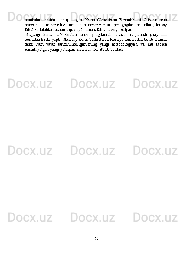 manbalar   asosida   tadqiq   etilgan.   Kitob   O'zbekiston   Respublikasi   Oliy   va   o'rta
maxsus   ta'lim   vazirligi   tomonidan   universitetlar,   pedagogika   institutlari,   tarixiy
fakulteti talablari uchun o'quv qo'llanma sifatida tavsiya etilgan. 
Bugungi   kunda   O'zbekiston   tarixi   yangilanish,   o'sish,   rivojlanish   jarayonini
boshidan kechiryapti. Shunday ekan, Turkistonni Rossiya tomonidan bosib olinishi
tarixi   ham   vatan   tarixshunosligimizning   yangi   metodologiyasi   va   shu   asosda
erishilayotgan yangi yutuqlari zamirida aks ettirib boriladi. 
24 
