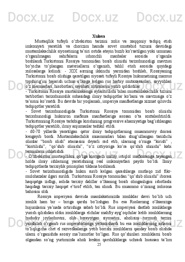 Xulosa
Mustaqllik   tufayli   o’zbekiston   tarixini   xolis   va   xaqqoniy   tadqiq   etish
imkoniyati   yaratildi   va   chorizim   hamda   sovet   mustabid   tuzumi   davridagi
mustamlakachilik siyosatining ta’siri ostida atayin buzib ko’rsatilgan yoki umuman
o’rganilmagan   sahifalarni   ishonchli   manbalar   asosida   o’rganila
boshlandi.Turkistonni   Rossiya   tomonidan   bosib   olinishi   tarixshunosligi   mavzusi
bo’yicha   to’plangan   materiallarni   o’rganish,   tahlil   etish   asosida   quyidagi
xulosalarga   kelindi:   -   XIX   asrning   ikkinchi   yarmidan   boshlab,   Rossiyaning
Turkistonni bosib olishiga qaratilgan siyosati tufayli Rossiya hukumatining maxsus
topshirig’ini   bajarish   uchun   o’lkaga   kelgan   rus   harbiy   mutaxassislari,   sayyohlari
o’z memuarlari, hisobotlari, sayohati xotiralarini yozib qoldirdilar.
- Turkistonni Rossiya mustamlakasiga aylantirilishi bilan mustamlakachilik tuzumi
tartibotlari   tarixshunoslik   sohasidagi   ilmiy   tadqiqotlar   ko’lami   va   mavzusiga   o’z
ta’sirini ko’rsatdi. Bu davrda bir yoqlamali, imperiya manfaatlariga xizmat qiluvchi
tadqiqotlar yaratildi. 
-   Sovet   tarixshunosligida   Turkistonni   Rossiya   tomonidan   bosib   olinishi
tarixshunosligi   hukmron   mafkura   manfaatlariga   asosan   o’ta   soxtalashtirildi.
Turkistonning Rossiya tarkibiga kirishining progressive ahamiyatiga bag’ishlangan
tadqiqotlar yaratilib, ilmiy anjumanlar tashkil etildi.
-   60-70   yillarda   yaratilgan   qator   ilmiy   tadqiqotlarning   muammoviy   doirasi
kengayib   bordi.   Mustamlakachilik   muammolari   bilan   shug’ullangan   tarixhchi
olimlar   “bosib   olish”   atamasini   deyarli   rad   etib,   ularning   o’rniga   “kirish”   ,
“kiritilishi”,   “qo’shib   olinishi”,   “o’z   ixtiyoriga   ko’ra   qo’shib   olinishi”   kabi
terminlarni ishlatishdi. 
-   O’zbekiston   mustaqillikni   qo’lga   kiritgach   milliy   istiqlol   mafkurasiga   tayangan
holda   ilmiy   ishlarning   yaratishning   real   imkoniyatlari   paydo   bo’ldi.   Ilmiy
tadqiqotlarda tarixiylik prinsiplari tiklana boshlandi. 
-   Sovet   tarixshunosligida   hukm   surib   kelgan   qarashlarga   mutlaqo   zid   fikr-
mulohazalar ilgari surildi. Turkistonni Rossiya tomonidan “qo’shib olinishi” iborasi
haqiqatga   zidligi,   aslida   tarixiy   dalillar   o’lkaning   bosib   olinganligini   isbotlashi
haqidagi   tarixiy   haqiqat   e’tirof   etilib,   tan   olindi.   Bu   muammo   o’zining   xolisona
bahosini oldi. 
  Rossiya   imperiyasi   davrida   mamlakatimizda   xonliklar   davri   bo’lib   uch
xonlik   ham   bir   –   biriga   qarshi   bo’lishgan.   Bu   esa   Ruslarning   o’lkamizga
hujumlarini   ya’nada   ortirishiga   sabab   bo’ldi.   Rus   imperiyasi   dastlab   xonliklarga
yurish qilishdan oldin xonliklarga elchilar mahfiy ayg’oqchilar kelib xonliklarning
hududiy   joylashuvini,   olib   borayotgan   siyosatini,   aholisini   turmush   tarzini
yaxshilab   o’rganib   rus   imperatorlariga   yetkazishardi   bu   esa   xonliklarning   sirlarini
to’liqligicha   chet   el   razvedkalariga   yetib   borishi   xonliklarni   qanday   bosib   olishda
ularni   o’rganishda   asosiy   ma’lumotlar   bo’lgan.   Rus   qo’shinlari   xonliklarni   bosib
olgandan   so’ng   yurtimizda   aholi   keskin   qarshiliklarga   uchradi   hususan   ta’lim
25 