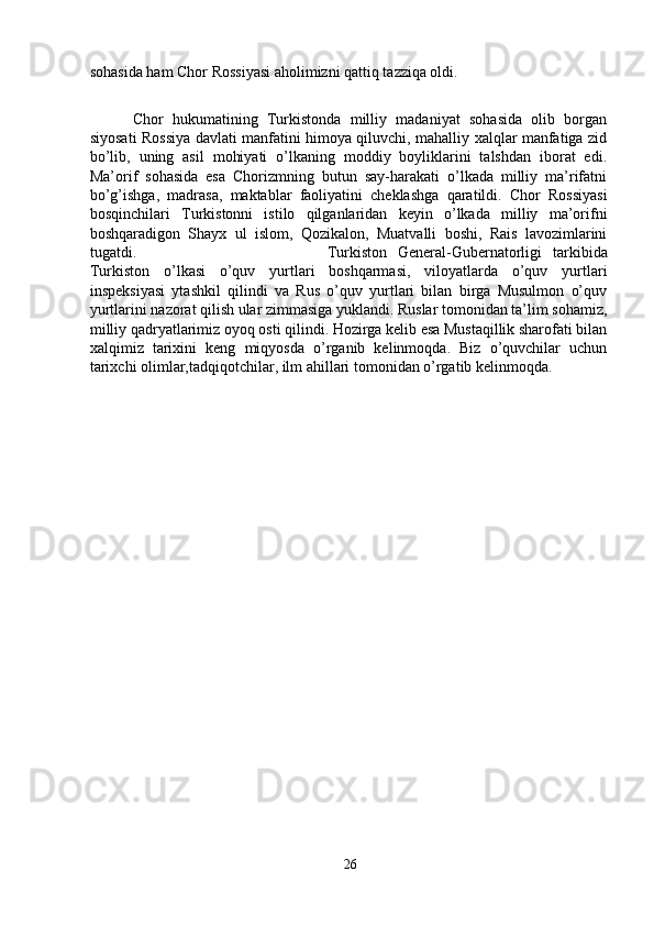 sohasida ham Chor Rossiyasi aholimizni qattiq tazziqa oldi. 
Chor   hukumatining   Turkistonda   milliy   madaniyat   sohasida   olib   borgan
siyosati Rossiya davlati manfatini himoya qiluvchi, mahalliy xalqlar manfatiga zid
bo’lib,   uning   asil   mohiyati   o’lkaning   moddiy   boyliklarini   talshdan   iborat   edi.
Ma’orif   sohasida   esa   Chorizmning   butun   say-harakati   o’lkada   milliy   ma’rifatni
bo’g’ishga,   madrasa,   maktablar   faoliyatini   cheklashga   qaratildi.   Chor   Rossiyasi
bosqinchilari   Turkistonni   istilo   qilganlaridan   keyin   o’lkada   milliy   ma’orifni
boshqaradigon   Shayx   ul   islom,   Qozikalon,   Muatvalli   boshi,   Rais   lavozimlarini
tugatdi.  Turkiston   General-Gubernatorligi   tarkibida
Turkiston   o’lkasi   o’quv   yurtlari   boshqarmasi,   viloyatlarda   o’quv   yurtlari
inspeksiyasi   ytashkil   qilindi   va   Rus   o’quv   yurtlari   bilan   birga   Musulmon   o’quv
yurtlarini nazorat qilish ular zimmasiga yuklandi. Ruslar tomonidan ta’lim sohamiz,
milliy qadryatlarimiz oyoq osti qilindi. Hozirga kelib esa Mustaqillik sharofati bilan
xalqimiz   tarixini   keng   miqyosda   o’rganib   kelinmoqda.   Biz   o’quvchilar   uchun
tarixchi olimlar,tadqiqotchilar, ilm ahillari tomonidan o’rgatib kelinmoqda.
26 