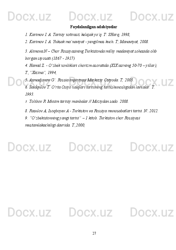 Foydalanilgan adabiyotlar
1. Karimov I. A. Tarixiy xotirasiz kelajak yo’q. T: SHarq, 1998, 
2. Karimov I. A. Yuksak ma’naviyat - yengilmas kuch. T; Manaviyat, 2008. 
3. Alimova.N – Chor Rossiyasining Turkistonda milliy madaniyat sohasida olib 
borgan siyosati (1867 - 1917)
4. Hamid.Z. - O’zbek xonliklari chorizm asoratida (XIX asrning 50-70 – yillar), 
T.,”Xazina”, 1994,
5. Axmadjonov G’. Rossia impiriyasi Markaziy Osiyoda. T; 2003.
6. Saidqulov T. O’rta Osiyo xalqlari tarixining tarixshunosligidan lavxalar. T. 
1993.
7. Tolibov R. Muxim tarixiy manbalar.// Moziydan sado. 2008.
8. Rasulov.A, Isoqboyev.A - Turkiston va Rossiya munosabatlari tarixi. N:.2012.
9. “O’zbekistonning yangi tarixi” – 1 kitob. Turkiston chor Rossiyasi 
mustamlakachiligi davrida. T.,2000,
27 