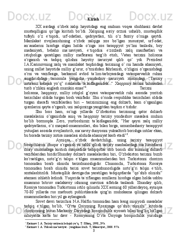 Kirish
XX   asrdagi   o’zbek   xalqi   hayotidagi   eng   muhum   voqea   shubhasiz   davlat
mustaqilligini   qo’lga   kiritish   bo’ldi.   Xalqning   asriy   orzusi   ushalib,   mustaqillik
tufayli   o’z   e`tiqodi,   urf-odatlari,   qadriyatlari,   tili   o’z   faxriy   o’rniga   qaytdi.
Mamlakat   rivojlanishining   o’zbek   xalqiga   xos   bo’lgan   xususiyat,   urf-odat,
an`analarini   hisobga   olgan   holda   o’ziga   xos   taraqqiyot   yo’lini   tanlashi,   boy
madaniyati,   bebaho   ma`naviyati,   e`tiqodini   e`zozlash   xalq   manfaatlari   va
istiqboliga   qaratilgan   milliy   mafkurani   targ’ib   etish,   Vatan   tarixini   holisona
o’rganish   va   tadqiq   qilishni   hayotiy   zaruriyat   qilib   qo’   ydi.   Prezident
I.A.Karimovning   xalq   va   mamlakat   taqdiridagi   tarixning   o’   rni   hamda   ahamiyati,
uning millat  hayotida  milliy g’urur, o’tmishdan  fahrlanish,  o’zligini  o’rganishdagi
o’rni   va   vazifasiga,   barkamol   avlod   ta`lim-tarbiyasidagi   vatanparvarlik   ruhini
singdirishdagi   tamomila   yangicha   yondashuv   zaruriyati   xususidagi   “Tarixiy
xotirasiz   kelajak   yo’q”   risolasida   ta`kidlaganidek:   “   Xaqqoniy   tarixni   bilmasdan
turib o’zlikni anglash mumkin emas” 1
. Tarixni
holisona,   haqqoniy,   milliy   istiqlol   g’oyasi   vatanparvarlik   ruhi   asosida   yoritish
tarixchilar   oldida   turgan   bosh   vazifadir.   Shu   o’rinda   respublika   tarixchilari   oldida
turgan   sharafli   vazifalardan   biri   –   tariximizning   eng   dolzarb,   kam   o’rganilgan
qismlarini qayta o’rganib, uni xalqimizga yangitdan taqdim e`tishdir. 
Shu   bois   ham,   so’ngi   yillarda   O’zbekiston   tarixining   qator   dolzarb
masalalarini   o’rganishda   aniq   va   haqqoniy   tarixiy   yondashuv   masalasi   muhim
bo’lib   bormoqda.   Zero,   yurtboshimiz   ta`kidlaganidek;   ”Har   qaysi   xalq   milliy
qadriyatlarini, o’z maqsad-muammolari, shu bilan birga, umumbashariy taraqqiyot
yutuqlari asosida rivojlantirib, ma`naviy dunyosini yuksaltirib borishga intilar ekan,
bu borada tarixiy xotira masalasi alohida ahamiyat kasb etadi” 2
. 
Ayniqsa,   o’zbek   davlatchiligi,   uning   tarixiy   taraqqiyot
bosqichlarini   chuqur   o’rganish  va   tahlil  qilish   tarixiy  manbalardagi  ma`lumotlarni
ilmiy   muomalaga   kiritish   maqsadida   tadqiqotlar   olib   borish   shu   kunning   dolzarb
vazifalaridan   biridirShunday  dolzarb   masalalardan   biri,   O’zbekiston   tarixini   buzib
ko’rsatilgan,   noto’g’ri   talqin   e`tilgan   muammolaridan   biri   Turkistonni   chorizm
tomonidan   bosib   olinishi   tarixshunosligidir.   Chunonchi,   Turkistonni   Rossiya
tomonidan   bosib   olinishi   tarixi   sovet   tarixshunosligida   noto’g’ri   talqin   e`tilib,
soxtalashtirildi.   Mustaqillik   davrigacha   yaratilgan   tadqiqotlarda   “qo’shib   olinishi”
atamasi ishlatib kelindi. Yuqorida ta`riflangan omillarni hisobga olgan holda ushbu
muammo   bitiruv   malakaviy   ishining   mavzusi   sifatida   tanlandi.   Shunday   qilib,
Rossiya tomonidan Turkistonni istilo qilinishi XIX asrning 60 yillaridayoq, ayniqsa
70-80   yillarda   rus   matbuoti   publistikasida   qizg’in   muhokama   qilingan   dolzarb
muammolardan biri yil ga aylangandi. 
Sovet davri tarixchisi  N.A.Halfin tomonidan ham keng miqiyosli  masalalar
tadqiq   e`tilgan   bo’lib,   “O’rta   Osiyoning   Rossiyaga   qo’shib   olinishi”   kitobida
chorizmning butun Markaziy Osiyodagi bosqinchilik siyosati bilan bog’liq bo’lgan
nihoyatda   katta   bir   davr   -   Rossiyaning   O’rta   Osiyoga   bosqinchilik   yurishiga
1
 Karimov I. A. Tarixiy xotirasiz kelajak yo’q. T: SHarq, 1998, 29 b.   
2
 Karimov I. A. Yuksak ma’naviyat - yengilmas kuch. T; Manaviyat, 2008. 97 b.
3 