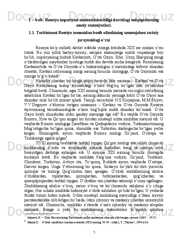 I – bob.  Rossiya imperiyasi mustamlakachiligi davridagi tadqiqotlarning
asosiy xususiyatlari.
1.1   Turkistonni Rossiya tomonidan bosib olinshining umumjahon tarixiy
jarayonidagi o’rni
Rossiya  ko’p millatli  davlat  sifatida yuzaga kelishida XIX asr muhim o’rin
tutadi.   Bu   yuz   yillik   harbiy-siyosiy,   xalqaro   ahamiyatga   molik   voqealarga   boy
bo’lib, imperiyaning hududi Kavkazorti, O’rta Osiyo, Sibir, Uzoq Sharqning yangi
o’zlashtirilgan maydonlari hisobiga huddi shu davrda ancha kengaydi. Rossiyaning
Kavkazortida   va   O’rta   Osiyoda   o’z   hukmronligini   o’rnatishidagi   tafovut   shundan
iboratki, Kavkaz istilosining oxirgi asrning birinchi choragiga, O’rta Osiyoniki esa
oxiriga to’g’ri keladi 1
.
Hududiy jihatdan bir-biriga yaqin turuvchi  ikki  mintaqa – Kavkaz va O’rta
Osiyo   Rossiyaning   tashqi   siyosatidagi   o’zaro   bog’liq   bo’lgan   ikki   yo’nalishni
belgilab berdi. Chunonchi, agar XIX asrning birinchi yarmida rus-ingliz ixtilofining
sababchisi  Kavkaz bo’lgan bo’lsa, asrning ikkinchi yarmiga kelib O’rta Osiyo ana
shunday omil bo’lib xizmat qiladi. Taniqli tarixchilar N.S.Kinyapina, M.M.Bliyev,
V.V.Degoyev   e’tiborini   tortgan   muammo   –   Kavkaz   va   O’rta   Osiyoda   Rossiya
tajovuzining   tarixshunosligida   o’zaro   bog’liqlik   xuddi   shunday   ko’rinadi.   O’rta
Osiyo bosib olinishidan  oldin qanday mavqega ega edi? Bu vaqtda O’rta Osiyoda
Buxoro, Xiva va Qo’qon singari bir biridan mustaqil uchta xonliklar mavjud edi. U
vaqtlarda Buxoro xonligiga Zarafshon va Qashqadaryo vodiysi, Turkmanistonning
Mug’robgacha   bo’lgan   qismi,   shimolda   esa   Turkiston   shahrigacha   bo’lgan   yerlar
kirgan.   Shuningdek,   ayrim   vaqtlarda   Buxoro   xonligi   Xo’jand,   O’ratepa   va
Toshkentga egalik qilgan 2
. 
XVIII asrning boshlarida tashkil topgan Qo’qon xonligi esa ishlab chiqarish
kuchlarining   o’sishi   va   rivojlanishi   asosida   hududlari   keng   va   mavqei   ortib
borayotgan   davlatga   aylangan   edi.   U   ayniqsa   XIX   asrning   birinchi   choragida
kuchayib   ketdi.   Bu   vaqtlarda   xonlikka   Farg’ona   vodiysi,   Xo’jand,   Toshkent,
Chimkent,   Turkiston,   Avliyo   ota,   To’qmoq,   Bishkek   ayrim   vaqtlarda   O’ratepa,
Darvoz   kirgan.   Unga   Yettisuvning   bir   qismi,   Sirdaryo   bo’ylab   ko’chib   yuruvchi
qozoqlar   va   hozirgi   Qirg’iziston   ham   qaragan.   O’zbek   xonliklarining   aholisi
o’zbeklardan,   tojiklardan,   qozoqlardan,   turkmanlardan,   qirg’izlardan   va
qoraqolpoqlardan tashkil topgan. O’zbeklar son jihatdan salmoqli o’rinni egallagan.
Xonliklarning   aholisi   o’troq,   yarim   o’troq   va   ko’chmanchi   xalqlarni   o’z   ichiga
olgan. Har uchala xonlikda hokimiyat o’zbek sulolalari qo’lida bo’lgan. U yerlarda
feudal  tuzum   hukm  surardi. Uchta  mustaqil   xonlikning mavjudligi  o’lkani   siyosiy
parokandalikka olib kelgan bo’lsada, lekin ijtimoiy va madaniy jihatdan umumiylik
mavjud   edi.   Chunonchi,   xonliklar   o’rtasida   o’zaro   iqtisodiy   va   madaniy   aloqalar
uzilmadi.   Bunga   u   yoki   bu   xonliklarning   hukmdorlari   to’sqinlik   qilishini
1
  Alimova.N  –  Chor Rossiyasining Turkistonda milliy madaniyat sohasida olib borgan siyosati (1867 -  1917)
2
   Hamid.Z. -  O’zbek xonliklari chorizm asoratida (XIX asrning 50-70 – yillar), T.,”Xazina”, 1994,43-b.
5 