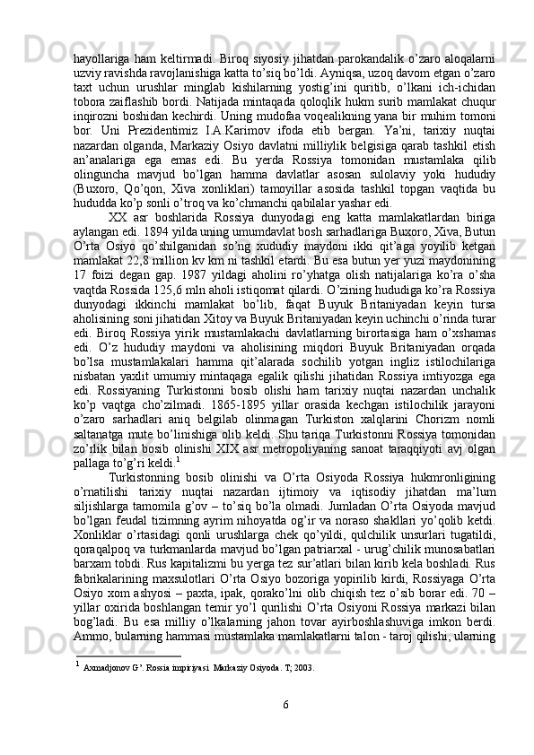 hayollariga   ham   keltirmadi.   Biroq   siyosiy   jihatdan   parokandalik   o’zaro   aloqalarni
uzviy ravishda ravojlanishiga katta to’siq bo’ldi. Ayniqsa, uzoq davom etgan o’zaro
taxt   uchun   urushlar   minglab   kishilarning   yostig’ini   quritib,   o’lkani   ich-ichidan
tobora zaiflashib bordi. Natijada mintaqada qoloqlik hukm surib mamlakat chuqur
inqirozni boshidan kechirdi. Uning mudofaa voqealikning yana bir muhim tomoni
bor.   Uni   Prezidentimiz   I.A.Karimov   ifoda   etib   bergan.   Ya’ni,   tarixiy   nuqtai
nazardan   olganda,   Markaziy   Osiyo   davlatni   milliylik   belgisiga   qarab   tashkil   etish
an’analariga   ega   emas   edi.   Bu   yerda   Rossiya   tomonidan   mustamlaka   qilib
olinguncha   mavjud   bo’lgan   hamma   davlatlar   asosan   sulolaviy   yoki   hududiy
(Buxoro,   Qo’qon,   Xiva   xonliklari)   tamoyillar   asosida   tashkil   topgan   vaqtida   bu
hududda ko’p sonli o’troq va ko’chmanchi qabilalar yashar edi.
XX   asr   boshlarida   Rossiya   dunyodagi   eng   katta   mamlakatlardan   biriga
aylangan edi. 1894 yilda uning umumdavlat bosh sarhadlariga Buxoro, Xiva, Butun
O’rta   Osiyo   qo’shilganidan   so’ng   xududiy   maydoni   ikki   qit’aga   yoyilib   ketgan
mamlakat 22,8 million kv km ni tashkil etardi. Bu esa butun yer yuzi maydonining
17   foizi   degan   gap.   1987   yildagi   aholini   ro’yhatga   olish   natijalariga   ko’ra   o’sha
vaqtda Rossida 125,6 mln aholi istiqomat qilardi. O’zining hududiga ko’ra Rossiya
dunyodagi   ikkinchi   mamlakat   bo’lib,   faqat   Buyuk   Britaniyadan   keyin   tursa
aholisining soni jihatidan Xitoy va Buyuk Britaniyadan keyin uchinchi o’rinda turar
edi.   Biroq   Rossiya   yirik   mustamlakachi   davlatlarning   birortasiga   ham   o’xshamas
edi.   O’z   hududiy   maydoni   va   aholisining   miqdori   Buyuk   Britaniyadan   orqada
bo’lsa   mustamlakalari   hamma   qit’alarada   sochilib   yotgan   ingliz   istilochilariga
nisbatan   yaxlit   umumiy   mintaqaga   egalik   qilishi   jihatidan   Rossiya   imtiyozga   ega
edi.   Rossiyaning   Turkistonni   bosib   olishi   ham   tarixiy   nuqtai   nazardan   unchalik
ko’p   vaqtga   cho’zilmadi.   1865-1895   yillar   orasida   kechgan   istilochilik   jarayoni
o’zaro   sarhadlari   aniq   belgilab   olinmagan   Turkiston   xalqlarini   Chorizm   nomli
saltanatga mute bo’linishiga olib keldi. Shu tariqa Turkistonni Rossiya  tomonidan
zo’rlik   bilan   bosib   olinishi   XIX   asr   metropoliyaning   sanoat   taraqqiyoti   avj   olgan
pallaga to’g’ri keldi. 1
Turkistonning   bosib   olinishi   va   O’rta   Osiyoda   Rossiya   hukmronligining
o’rnatilishi   tarixiy   nuqtai   nazardan   ijtimoiy   va   iqtisodiy   jihatdan   ma’lum
siljishlarga tamomila g’ov – to’siq  bo’la olmadi. Jumladan  O’rta Osiyoda  mavjud
bo’lgan feudal tizimning ayrim nihoyatda og’ir va noraso shakllari yo’qolib ketdi.
Xonliklar   o’rtasidagi   qonli   urushlarga   chek   qo’yildi,   qulchilik   unsurlari   tugatildi,
qoraqalpoq va turkmanlarda mavjud bo’lgan patriarxal - urug’chilik munosabatlari
barxam tobdi. Rus kapitalizmi bu yerga tez sur’atlari bilan kirib kela boshladi. Rus
fabrikalarining  maxsulotlari   O’rta   Osiyo   bozoriga   yopirilib   kirdi,   Rossiyaga   O’rta
Osiyo xom ashyosi  – paxta, ipak, qorako’lni olib chiqish tez o’sib borar edi. 70 –
yillar  oxirida boshlangan temir  yo’l qurilishi  O’rta Osiyoni  Rossiya  markazi  bilan
bog’ladi.   Bu   esa   milliy   o’lkalarning   jahon   tovar   ayirboshlashuviga   imkon   berdi.
Ammo, bularning hammasi mustamlaka mamlakatlarni talon - taroj qilishi, ularning
1
  Axmadjonov G’. Rossia impiriyasi  Markaziy Osiyoda. T; 2003.
6 