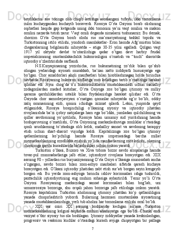 boyliklarini   suv   tekinga   olib   chiqib   ketishga   asoslangani   tufayli,   ikki   tomonlama
zulm   kuchaygandan   kuchayib   boraverdi.   Rossiya   O’rta   Osiyoni   bosib   olishining
oqibatlari   haqida   gap   ketganda   uning   ikki   tomonini   ya’ni   vaqt   omilini   va   makon
omilini nazarda tutish zarur. Vaqt omili deganda nimalarni tushunamiz. Bu demak,
chorizm   O’rta   Osiyoni   bosib   olishi   rus   ma’muriyatining   tashkil   topishi   va
Turkistonning  istilo etilishi,  yondosh  mamlakatlar-   Eron  hamda Afg’oniston  bilan
chegaralarning   belgilanishi   nihoyatda   –   atiga   30-35   yilni   egalladi.   Qolgan   vaqt
1917   yil   oktyabr   davlat   to’ntarilishiga   qadar   o’tgan   davr   harbiy   feudal
imperializmning   mustamlakachilik   hukmronligini   o’rnatish   va   “tinch”   sharoitda
iqtisodiy o’zlashtirishda sarflandi. 
N.S.Kinyapinaning   yozishicha,   rus   hukumatining   zo’rlik   bilan   qo’shib
olingan   yerlaridagi   siyosati   murakkab,   ba’zan   xatto   ziddiyatli   hususiyatga   ega
bo’lgan.   Chor   amaldorlari   aholi   manfaatlari   bilan   hisoblashmagan   holda   birinchia
navbatda Rossiyaning hukmron sinflariga mos keladigan tartib o’rnatishga harakat
qilishar   edi.   Ayni   chog’da   o’z   hukmronliklarini   mustahkamlash   uchun   mahalliy
zodagonlardan   madad   kutishar,   O’rta   Osiyoga   xos   bo’lgan   ijtimoiy   va   milliy
qarama   qarshiliklardan   ustalik   bilan   foydalanishga   harakat   qilishar   edi.   O’rta
Osiyoda   chor   samoderjaviyasi   o’rnatgan   qonunlar   nihoyatda   og’ir   bo’lib,   oddiy
xalq   ommasining   ezib,   qonini   ichishga   xizmat   qilardi.   Lekin,   yuqorida   qayd
etilganidek,   Rossiya   bosqinchiligi   o’lkaning   siyosiy   va   iqtisodiy   jihatdan
rivojlanishda   ba’zi   ijobiy   natijalarga   ham   ega   bo’ldiki,   jumladan   qulchilikning   va
qullar   savdosining   yo’qotilishi,   Rossiya   bilan   umumiy   sud   yuritishning   hamda
boshqaruvning o’rnatilishi,  O’rta Osiyoning  markazlashuviga  xonliklar  o’rtasidagi
qonli   urushlarning   to’xtashiga   olib   keldi;   mahalliy   sanoat   va   savdoning   taraqqiy
etish   uchun   shart-sharoit   vujudga   keldi.   Kapitalizmga   xos   bo’lgan   ijtimoiy
qatlamlarining   ko’pchiligi   hamda   Rossiya   imperiasidagi   barcha   millat
mexnatkashlarining ozodlikka erishish yo’lida manfaatlarning mos kelishi, ularning
chorizmga qarshi kurashlarida birlashishlari uchun imkon yaratdi.
Turkiston   o’lkasi,   Buxoro   va   Xiva   tobora   bozor   savdo   aloqalariga   hamda
tovar-pul   munosabatlariga   jalb   etilar,   iqtisodiyot   rivojlana   borayotgan   edi.   XIX
asrning 90 – yillardan rus burjuaziyasining O’rta Osiyo o’lkasiga munosabati ancha
o’zgargan,   savdo   bozori   bilan   xom-ashyo   manbalari   sifatida   qarash   kuchaya
borayotgan edi. O’lkani iqtisodiy jihatidan zabt etish sur’ati borgan sayin kengayib
borgan   edi.   Bu   yerda   xom-ashyoga   birinchi   ishlov   korxonalari   ishga   tushirildi,
paxtachilik   iqtisodiyotining   eng   muhim   sohasiga   aylantirildi.   Temir   yo’li   O’rta
Osiyoni   Rossiyaning   markazidagi   sanoat   korxonalari   bilan   bog’lab,   uni
umumrossiya   bozoriga,   shu   orqali   jahon   bozoriga   jalb   etilishiga   imkon   yaratdi.
Rossiya   kapitalizmi   Turkiston   aholisining   ijtimoiy   jihatdan   ko’p   qatlamliligini
yanada   chuqurlashtirib   yubordi.   Bularning   hammasi   mustamlaka   siyosatining
yanada mustahkamlanishiga, yerli tub aholini har tomonlama ezilishi omil bo’ldi.
XIX   asr   oxiri   XX   asrning   boshlarida   kechgan   an’ana   Turkiston
mehnatkashlarining   kelgusi   taqdirida   muhim   ahamiyatga   ega   bo’ldi.   Chunki   endi
vaziyat o’tkir siyosiy tus ola boshlagan. Ijtimoiy ziddiyatlar yanada keskinlashgan,
progressiv   va   reaksion   kuchlar   o’rtasidagi   kurash   avjiga   chiqayotgan   bir   pallaga
7 