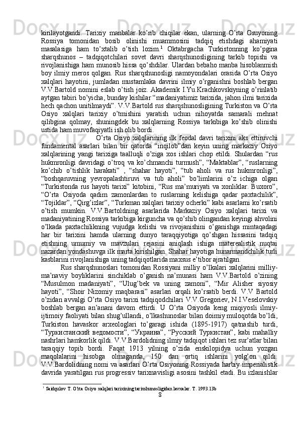 kirilayotgandi.   Tarixiy   manbalar   ko’rib   chiqilar   ekan,   ularning   O’rta   Osuyoning
Rossiya   tomonidan   bosib   olinishi   muammosini   tadqiq   etishdagi   ahamiyati
masalasiga   ham   to’xtalib   o’tish   lozim. 1
  Oktabrgacha   Turkistonning   ko’pgina
sharqshunos   –   tadqiqotchilari   sovet   davri   sharqshunosligining   tarkib   topishi   va
rivojlanishiga ham munosib hissa qo’shdilar. Ulardan bebaho manba hisoblanmish
boy   ilmiy   meros   qolgan.   Rus   sharqshunosligi   namoyondalari   orasida   O’rta   Osiyo
xalqlari   hayotini,   jumladan   mustamlaka   davrini   ilmiy   o’rganishni   boshlab   bergan
V.V.Bartold nomini  eslab o’tish joiz. Akademik  I.Yu.Krachkovskiyning  o’rinlatib
aytgan tabiri bo’yicha, bunday kishilar “madaniyatimiz tarixida, jahon ilmi tarixida
hech qachon unitilmaydi”. V.V.Bartold rus sharqshunosligining Turkiston va O’rta
Osiyo   xalqlari   tarixiy   o’tmishini   yaratish   uchun   nihoyatda   samarali   mehnat
qilibgina   qolmay,   shuningdek   bu   xalqlarning   Rossiya   tarkibiga   ko’shib   olinishi
ustida ham muvofaqiyatli ish olib bordi. 
O’rta  Osiyo  xalqlarining  ilk feodal  davri   tarixini  aks   ettiruvchi
fundamental   asarlari   bilan   bir   qatorda   “inqilob”dan   keyin   uning   markaziy   Osiyo
xalqlarining   yangi   tarixiga   taalluqli   o’ziga   xos   ishlari   chop   etildi.   Shulardan   “rus
hukmronligi   davridagi   o’troq   va   ko’chmanchi   turmush”,   “Maktablar”,   “ruslarning
ko’chib   o’tishlik   harakati”   ,   “shahar   hayoti”,   “tub   aholi   va   rus   hukmronligi”,
“boshqaruvning   yevropalashtiruvi   va   tub   aholi”   bo’limlarini   o’z   ichiga   olgan
“Turkistonda   rus   hayoti   tarixi”   kitobini,   “Rus   ma’muriyati   va   xonliklar.   Buxoro”,
“O’rta   Osiyoda   qadim   zamonlardan   to   ruslarning   kelishiga   qadar   paxtachilik”,
“Tojiklar”, “Qirg’izlar”, “Turkman xalqlari tarixiy ocherki” kabi asarlarni ko’rsatib
o’tish   mumkin.   V.V.Bartoldning   asarlarida   Markaziy   Osiyo   xalqlari   tarixi   va
madaniyatining Rossiya tarkibiga kirguncha va qo’shib olingandan keyingi ahvolini
o’lkada   paxtachilikning   vujudga   kelishi   va   rivojanishini   o’ganishga   mintaqadagi
har   bir   tarixini   hamda   ularning   dunyo   taraqqiyotiga   qo’shgan   hissasini   tadqiq
etishning   umumiy   va   mavzulari   rejasini   aniqlash   ishiga   materealistik   nuqtai
nazardan yondashuvga ilk marta kirishilgan. Shahar hayotiga hunarmandchilik turli
kasblarini rivojlanishiga uning tadqiqotlarida maxsus e’tibor ajratilgan.
Rus  sharqshunoslari   tomonidan  Rossiyani   milliy  o’lkalari   xalqlarini   milliy-
ma’naviy   boyliklarini   sinchiklab   o’ganish   na’munasi   ham   V.V.Bartold   o’zining
“Musulmon   madaniyati”,   “Ulug’bek   va   uning   zamoni”,   “Mir   Alisher   siyosiy
hayoti”,   “Shoir   Nizomiy   maqbarasi”   asarlari   orqali   ko’rsatib   berdi.   V.V   Bartold
o’zidan avvalgi O’rta Osiyo tarixi tadqiqodchilari V.V.Gregoriev, N.I.Veselovskiy
boshlab   bergan   an’anani   davom   ettirdi.   U   O’rta   Osiyoda   keng   miqiyosli   ilmiy-
ijtimoiy faoliyati bilan shug’ullandi, o’lkashunoslar bilan doimiy muloqotda bo’ldi,
Turkiston   havaskor   arxeologlari   to’garagi   ishida   (1895-1917)   qatnashib   turdi,
“Туркистанский   ведомости”,   “Украина”,   “Русский   Туркистан”,   kabi   mahalliy
nashrlari hamkorlik qildi. V.V.Bardolidning ilmiy tadqiqot ishlari tez sur’atlar bilan
taraqqiy   topib   bordi.   Faqat   1913   yilning   o’zida   enskilopidya   uchun   yozgan
maqolalarini   hisobga   olmaganda,   150   dan   ortiq   ishlarini   yolg’on   qildi.
V.V.Bardolidning nomi va asarlari O’rta Osiyoning Rossiyada harbiy imperialistik
davrida yaratilgan rus progressiv tarixnavisligi  asosini  tashkil etadi. Bu izlanishlar
1
 Saidqulov T. O’rta Osiyo xalqlari tarixining tarixshunosligidan lavxalar. T. 1993.13b
8 