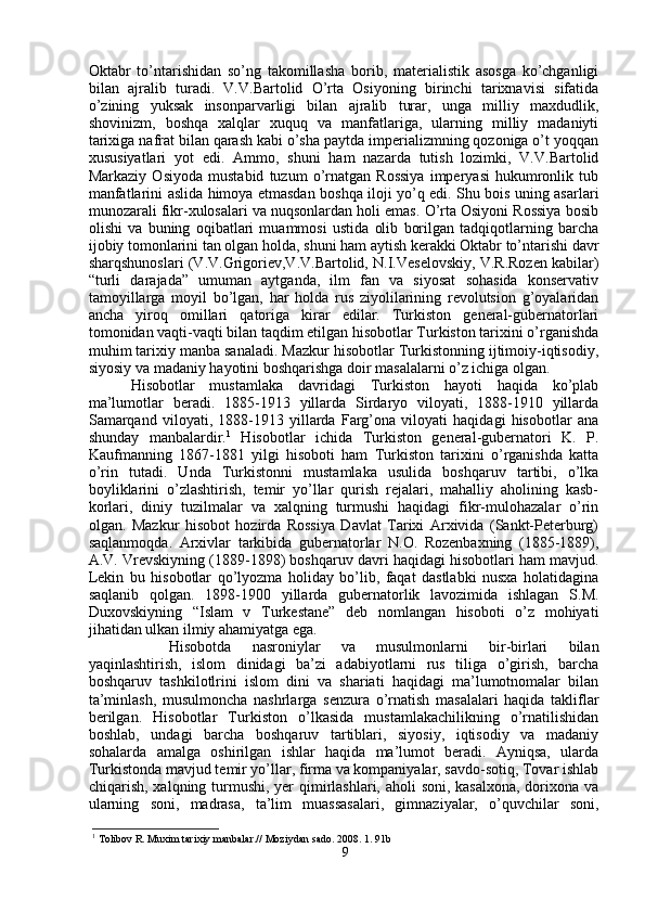 Oktabr   to’ntarishidan   so’ng   takomillasha   borib,   materialistik   asosga   ko’chganligi
bilan   ajralib   turadi.   V.V.Bartolid   O’rta   Osiyoning   birinchi   tarixnavisi   sifatida
o’zining   yuksak   insonparvarligi   bilan   ajralib   turar,   unga   milliy   maxdudlik,
shovinizm,   boshqa   xalqlar   xuquq   va   manfatlariga,   ularning   milliy   madaniyti
tarixiga nafrat bilan qarash kabi o’sha paytda imperializmning qozoniga o’t yoqqan
xususiyatlari   yot   edi.   Ammo,   shuni   ham   nazarda   tutish   lozimki,   V.V.Bartolid
Markaziy   Osiyoda   mustabid   tuzum   o’rnatgan   Rossiya   imperyasi   hukumronlik   tub
manfatlarini aslida himoya etmasdan boshqa iloji yo’q edi. Shu bois uning asarlari
munozarali fikr-xulosalari va nuqsonlardan holi emas. O’rta Osiyoni Rossiya bosib
olishi   va   buning   oqibatlari   muammosi   ustida   olib   borilgan   tadqiqotlarning   barcha
ijobiy tomonlarini tan olgan holda, shuni ham aytish kerakki Oktabr to’ntarishi davr
sharqshunoslari (V.V.Grigoriev,V.V.Bartolid, N.I.Veselovskiy, V.R.Rozen kabilar)
“turli   darajada”   umuman   aytganda,   ilm   fan   va   siyosat   sohasida   konservativ
tamoyillarga   moyil   bo’lgan,   har   holda   rus   ziyolilarining   revolutsion   g’oyalaridan
ancha   yiroq   omillari   qatoriga   kirar   edilar.   Turkiston   general-gubernatorlari
tomonidan vaqti-vaqti bilan taqdim etilgan hisobotlar Turkiston tarixini o’rganishda
muhim tarixiy manba sanaladi. Mazkur hisobotlar Turkistonning ijtimoiy-iqtisodiy,
siyosiy va madaniy hayotini boshqarishga doir masalalarni o’z ichiga olgan.
Hisobotlar   mustamlaka   davridagi   Turkiston   hayoti   haqida   ko’plab
ma’lumotlar   beradi.   1885-1913   yillarda   Sirdaryo   viloyati,   1888-1910   yillarda
Samarqand   viloyati,   1888-1913   yillarda   Farg’ona   viloyati   haqidagi   hisobotlar   ana
shunday   manbalardir. 1
  Hisobotlar   ichida   Turkiston   general-gubernatori   K.   P.
Kaufmanning   1867-1881   yilgi   hisoboti   ham   Turkiston   tarixini   o’rganishda   katta
o’rin   tutadi.   Unda   Turkistonni   mustamlaka   usulida   boshqaruv   tartibi,   o’lka
boyliklarini   o’zlashtirish,   temir   yo’llar   qurish   rejalari,   mahalliy   aholining   kasb-
korlari,   diniy   tuzilmalar   va   xalqning   turmushi   haqidagi   fikr-mulohazalar   o’rin
olgan.   Mazkur   hisobot   hozirda   Rossiya   Davlat   Tarixi   Arxivida   (Sankt-Peterburg)
saqlanmoqda.   Arxivlar   tarkibida   gubernatorlar   N.O.   Rozenbaxning   (1885-1889),
A.V. Vrevskiyning (1889-1898) boshqaruv davri haqidagi hisobotlari ham mavjud.
Lekin   bu   hisobotlar   qo’lyozma   holiday   bo’lib,   faqat   dastlabki   nusxa   holatidagina
saqlanib   qolgan.   1898-1900   yillarda   gubernatorlik   lavozimida   ishlagan   S.M.
Duxovskiyning   “Islam   v   Turkestane”   deb   nomlangan   hisoboti   o’z   mohiyati
jihatidan ulkan ilmiy ahamiyatga ega. 
Hisobotda   nasroniylar   va   musulmonlarni   bir-birlari   bilan
yaqinlashtirish,   islom   dinidagi   ba’zi   adabiyotlarni   rus   tiliga   o’girish,   barcha
boshqaruv   tashkilotlrini   islom   dini   va   shariati   haqidagi   ma’lumotnomalar   bilan
ta’minlash,   musulmoncha   nashrlarga   senzura   o’rnatish   masalalari   haqida   takliflar
berilgan.   Hisobotlar   Turkiston   o’lkasida   mustamlakachilikning   o’rnatilishidan
boshlab,   undagi   barcha   boshqaruv   tartiblari,   siyosiy,   iqtisodiy   va   madaniy
sohalarda   amalga   oshirilgan   ishlar   haqida   ma’lumot   beradi.   Ayniqsa,   ularda
Turkistonda mavjud temir yo’llar, firma va kompaniyalar, savdo-sotiq, Tovar ishlab
chiqarish, xalqning turmushi, yer  qimirlashlari, aholi soni, kasalxona, dorixona va
ularning   soni,   madrasa,   ta’lim   muassasalari,   gimnaziyalar,   o’quvchilar   soni,
1
  Tolibov R. Muxim tarixiy manbalar.// Moziydan sado. 2008. 1. 91b
9 