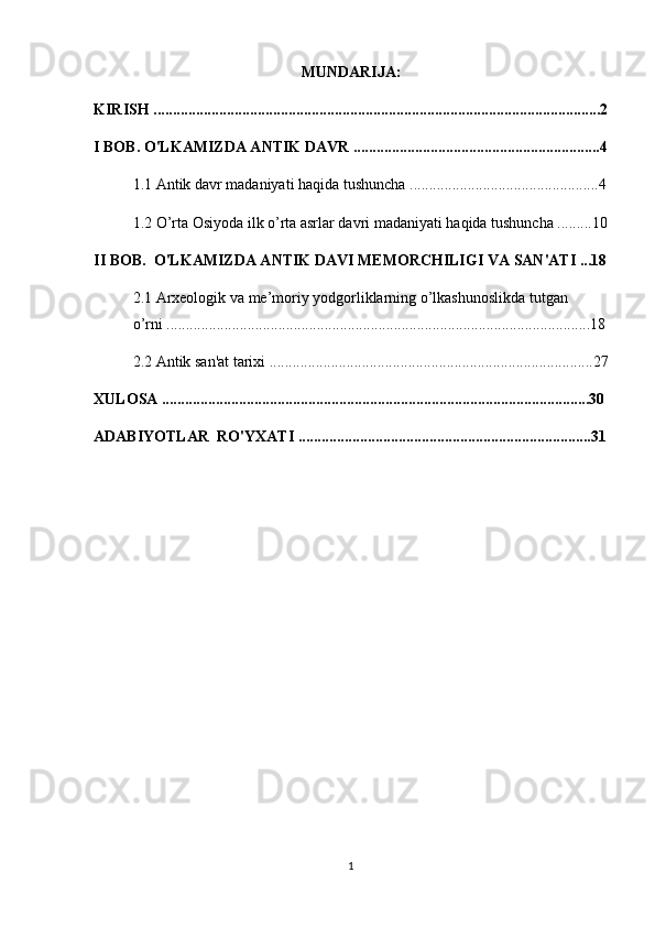 MUNDARIJA:
KIRISH ....................................................................................................................2
I BOB. O'LKAMIZDA ANTIK DAVR ................................................................4
1.1 Antik davr madaniyati haqida tushuncha .................................................4
1.2  O’rta Osiyoda ilk o’rta asrlar davri madaniyati haqida tushuncha .........10
II BOB.   O'LKAMIZDA ANTIK DAVI MEMORCHILIGI VA SAN'ATI ...18
2.1 Arxeologik va me’moriy yodgorliklarning o’lkashunoslikda tutgan    
o’rni ..............................................................................................................18
2.2 Antik san'at tarixi ....................................................................................27
XULOSA ...............................................................................................................30
ADABIYOTLAR  RO'YXATI ............................................................................31
1 