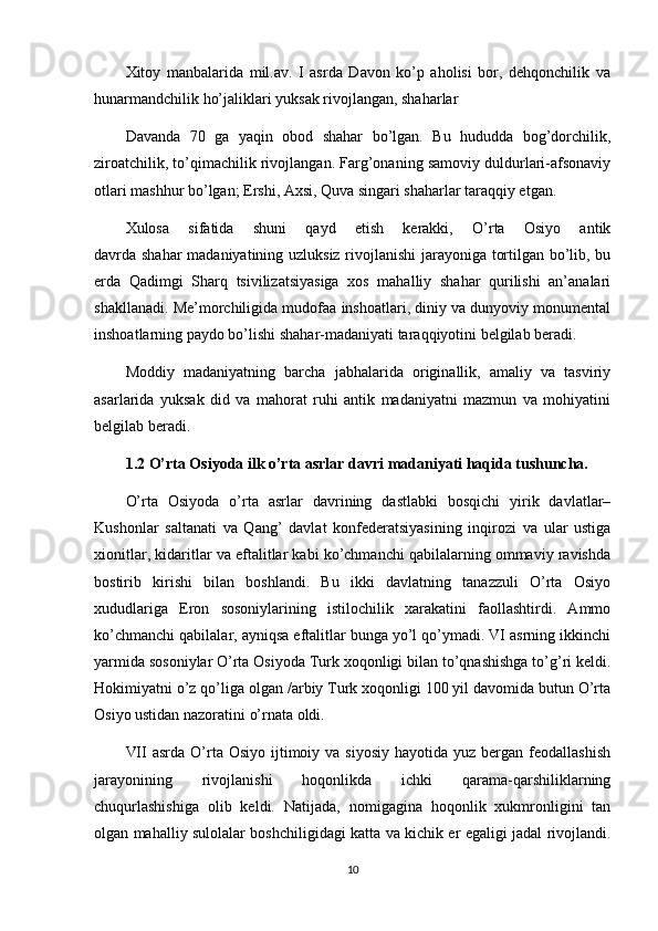 Xitoy   manbalarida   mil.av.   I   asrda   Davon   ko’p   aholisi   bor,   dehqonchilik   va
hunarmandchilik ho’jaliklari yuksak rivojlangan, shaharlar
Davanda   70   ga   yaqin   obod   shahar   bo’lgan.   Bu   hududda   bog’dorchilik,
ziroatchilik, to’qimachilik rivojlangan. Farg’onaning samoviy duldurlari-afsonaviy
otlari mashhur bo’lgan; Ershi, Axsi, Quva singari shaharlar taraqqiy etgan.
Xulosa   sifatida   shuni   qayd   etish   kerakki,   O’rta   Osiyo   antik
davrda shahar  madaniyatining uzluksiz rivojlanishi  jarayoniga tortilgan bo’lib, bu
erda   Qadimgi   Sharq   tsivilizatsiyasiga   xos   mahalliy   shahar   qurilishi   an’analari
shakllanadi. Me’morchiligida mudofaa inshoatlari, diniy va dunyoviy monumental
inshoatlarning paydo bo’lishi shahar-madaniyati taraqqiyotini belgilab beradi.
Moddiy   madaniyatning   barcha   jabhalarida   originallik,   amaliy   va   tasviriy
asarlarida   yuksak   did   va   mahorat   ruhi   antik   madaniyatni   mazmun   va   mohiyatini
belgilab beradi.
1.2  O’rta Osiyoda ilk o’rta asrlar davri madaniyati haqida tushuncha.
O’rta   Osiyoda   o’rta   asrlar   davrining   dastlabki   bosqichi   yirik   davlatlar–
Kushonlar   saltanati   va   Qang’   davlat   konfederatsiyasining   inqirozi   va   ular   ustiga
xionitlar, kidaritlar va eftalitlar kabi ko’chmanchi qabilalarning ommaviy ravishda
bostirib   kirishi   bilan   boshlandi.   Bu   ikki   davlatning   tanazzuli   O’rta   Osiyo
xududlariga   Eron   sosoniylarining   istilochilik   xarakatini   faollashtirdi.   Ammo
ko’chmanchi qabilalar, ayniqsa eftalitlar bunga yo’l qo’ymadi. VI asrning ikkinchi
yarmida sosoniylar O’rta Osiyoda Turk xoqonligi bilan to’qnashishga to’g’ri keldi.
Hokimiyatni o’z qo’liga olgan /arbiy Turk xoqonligi 100 yil davomida butun O’rta
Osiyo ustidan nazoratini o’rnata oldi.
VII   asrda O’rta Osiyo  ijtimoiy va  siyosiy  hayotida  yuz  bergan  feodallashish
jarayonining   rivojlanishi   hoqonlikda   ichki   qarama-qarshiliklarning
chuqurlashishiga   olib   keldi.   Natijada,   nomigagina   hoqonlik   xukmronligini   tan
olgan mahalliy sulolalar boshchiligidagi katta va kichik er egaligi jadal rivojlandi.
10 