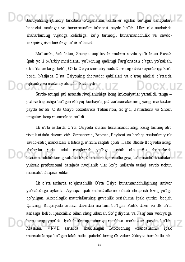 Jamiyatning   ijtimoiy   tarkibida   o’zgarishlar,   katta   er   egalari   bo’lgan   dehqonlar,
badavlat   savdogar   va   hunarmandlar   tabaqasi   paydo   bo’ldi.   Ular   o’z   navbatida
shaharlarning   vujudga   kelishiga,   ko’p   tarmoqli   hunarmandchilik   va   savdo-
sotiqning rivojlanishiga ta’sir o’tkazdi.
Ma’lumki,   /arb   bilan,   Sharqni   bog’lovchi   muhim   savdo   yo’li   bilan   Buyuk
Ipak   yo’li   («/arbiy   meridianal   yo’l»)ning   qadimgi   Farg’onadan   o’tgan   yo’nalishi
ilk o’rta asrlarga kelib, O’rta Osiyo shimoliy hududlarining ichki rayonlariga kirib
bordi.   Natijada   O’rta   Osiyoning   chorvador   qabilalari   va   o’troq   aholisi   o’rtasida
iqtisodiy va madaniy aloqalar kuchaydi.
Savdo-sotiqni  pul  asosida  rivojlanishiga  keng imkoniyatlar  yaratildi, tanga –
pul zarb qilishga bo’lgan ehtiyoj kuchayib, pul zarbxonalarining yangi markazlari
paydo   bo’ldi.   O’rta   Osiyo   bozorlarida   Tohariston,   So’g’d,   Ustrushona   va   Shosh
tangalari keng muomalada bo’ldi.
Ilk   o’rta   asrlarda   O’rta   Osiyoda   shahar   hunarmandchiligi   keng   tarmoq   otib
rivojlanishda davom etdi.   Samarqand, Buxoro, Poykent  va boshqa shaharlar  yirik
savdo-sotiq markazlari sifatidagi o’rnini saqlab qoldi. Hatto Shosh-Iloq vohasidagi
shaharlar   juda   jadal   rivojlanish   yo’liga   tushib   oldi.   Bu   shaharlarda
hunarmandchilikning kulolchilik, shishasozlik, metallurgiya, to’qimachilik sohalari
yuksak   professional   darajada   rivojlanib   ular   ko’p   hollarda   tashqi   savdo   uchun
mahsulot chiqarar edilar.
Ilk   o’rta   asrlarda   to’qimachilik   O’rta   Osiyo   hunarmandchiligining   ustivor
yo’nalishiga   aylandi.   Ayniqsa   ipak   mahsulotlarini   ishlab   chiqarish   keng   yo’lga
qo’yilgan.   Arxeologik   materiallarning   guvohlik   berishicha   ipak   qurtini   boqish
Qadimgi   Baqtriyada   bronza   davridan   ma’lum   bo’lgan.   Antik   davri   va   ilk   o’rta
asrlarga   kelib,   ipakchilik   bilan   shug’ullanish   So’g’diyona   va   Farg’ona   vodiysiga
ham   keng   yoyildi.   Ipakchilikning   jahonga   mashhur   markazlari   paydo   bo’ldi.
Masalan,   VI-VII   asrlarda   shakllangan   Buxoroning   «zandanachi»   ipak
mahsulotlariga bo’lgan talab hatto ipakchilikning ilk vatani Xitoyda ham katta edi.
11 