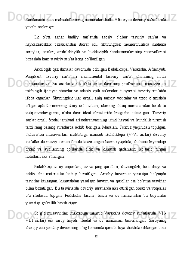 Zandanachi ipak mahsulotlarining namunalari hatto Afrosiyob devoriy su’ratlarida
yaxshi saqlangan.
Ilk   o’rta   asrlar   badiiy   san’atida   asosiy   e’tibor   tasviriy   san’at   va
haykaltaroshlik   bezaklaridan   iborat   edi.   Shuningdek   memorchilikda   shohona
saroylar,   qasrlar,   zardo’shtiylik   va   buddaviylik   ibodatxonalarining   intervallarini
bezashda ham tasviriy san’at keng qo’llanilgan.
Arxelogik qazishmalar davomida ochilgan Bolaliktepa, Varaxsha, Afrasiyob,
Panjikent   devoriy   sur’atlari   monumental   tasviriy   san’at   olamining   nodir
namunalaridir.   Bu   asarlarda   ilk   o’rta   asrlar   davrining   professional   musavvirlari
mifologik   ijodiyat   obrazlar   va   adabiy   epik   an’analar   dunyosini   tasviriy   san’atda
ifoda   etganlar.   Shuningdek   ular   orqali   aniq   tarixiy   voqealar   va   uzoq   o’tmishda
o’tgan   ajdodlarimizning   diniy   urf-odatlari,   ularning   ahloq   normalaridan   tortib   to
xulq-atvorlarigacha,   o’sha   davr   ideal   obrazlarida   bizgacha   etkazilgan.   Tasviriy
san’at   orqali   feodal   jamiyati   aristokratiyasining   ichki   hayoti   va   kundalik  turmush
tarzi   rang   barang   suratlarda   ochib   berilgan.   Masalan,   Termiz   yaqinidan   topilgan,
Tohariston   musavvirlari   maktabiga   mansub   Bolaliktepa   (V-VI   asrlar)   devoriy
sur’atlarida moviy osmon fonida tasvirlangan bazm  syujetida, shohona kiyimdagi
erkak   va   ayollarning   qo’llarida   oltin   va   kumush   qadahlarni   ko’tarib   turgan
holatlarii aks ettirilgan.
Bolaliktepada   uy   anjomlari,   ov   va   jang   qurollari,   shuningdek,   turli   shoyi   va
oddiy   chit   materiallar   badiiy   bezatilgan.   Amaliy   buyumlar   yuzasiga   bo’yoqda
tasvirlar   ishlangan,   kumushdan   yasalgan   buyum   va   qurollar   esa   bo’rtma   tasvirlar
bilan bezatilgan. Bu tasvirlarda devoriy suratlarda aks ettirilgan obraz va voqealar
o’z   ifodasini   topgan.   Podsholar   tasviri,   bazm   va   ov   manzaralari   bu   buyumlar
yuzasiga go’zallik baxsh etgan.
So’g’d   musavvirlari   maktabiga   mansub   Varaxsha   devoriy   sur’atlarida   (VII-
VIII   asrlar)   esa   saroy   hayoti,   ibodat   va   ov   manzarasi   tasvirlangan.   Saroyning
sharqiy zali janubiy devorining o’ng tomonida qanotli tuya shaklida ishlangan taxti
12 