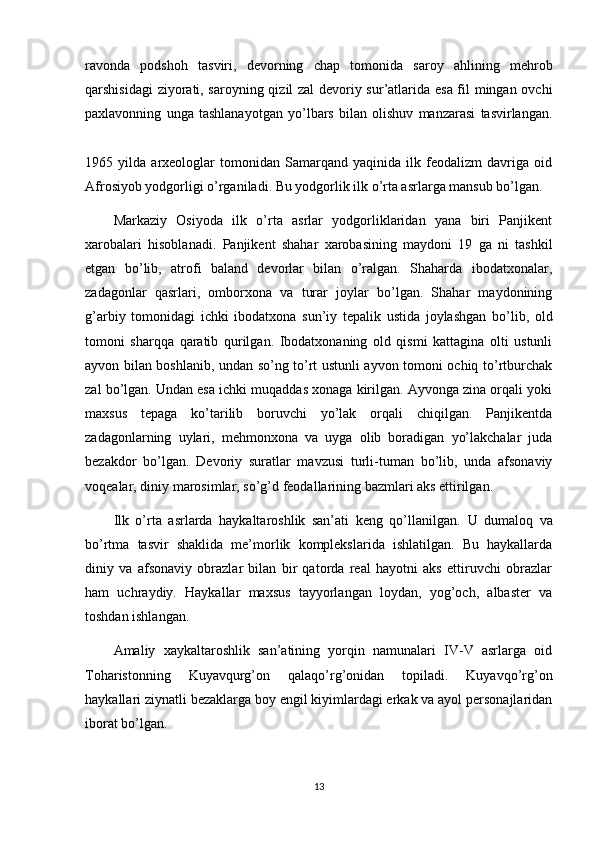 ravonda   podshoh   tasviri,   devorning   chap   tomonida   saroy   ahlining   mehrob
qarshisidagi ziyorati, saroyning qizil zal devoriy sur’atlarida esa fil mingan ovchi
paxlavonning   unga   tashlanayotgan   yo’lbars   bilan   olishuv   manzarasi   tasvirlangan.
1965   yilda   arxeologlar   tomonidan   Samarqand   yaqinida   ilk   feodalizm   davriga   oid
Afrosiyob yodgorligi o’rganiladi. Bu yodgorlik ilk o’rta asrlarga mansub bo’lgan.
Markaziy   Osiyoda   ilk   o’rta   asrlar   yodgorliklaridan   yana   biri   Panjikent
xarobalari   hisoblanadi.   Panjikent   shahar   xarobasining   maydoni   19   ga   ni   tashkil
etgan   bo’lib,   atrofi   baland   devorlar   bilan   o’ralgan.   Shaharda   ibodatxonalar,
zadagonlar   qasrlari,   omborxona   va   turar   joylar   bo’lgan.   Shahar   maydonining
g’arbiy   tomonidagi   ichki   ibodatxona   sun’iy   tepalik   ustida   joylashgan   bo’lib,   old
tomoni   sharqqa   qaratib   qurilgan.   Ibodatxonaning   old   qismi   kattagina   olti   ustunli
ayvon bilan boshlanib, undan so’ng to’rt ustunli ayvon tomoni ochiq to’rtburchak
zal bo’lgan. Undan esa ichki muqaddas xonaga kirilgan. Ayvonga zina orqali yoki
maxsus   tepaga   ko’tarilib   boruvchi   yo’lak   orqali   chiqilgan.   Panjikentda
zadagonlarning   uylari,   mehmonxona   va   uyga   olib   boradigan   yo’lakchalar   juda
bezakdor   bo’lgan.   Devoriy   suratlar   mavzusi   turli-tuman   bo’lib,   unda   afsonaviy
voqealar, diniy marosimlar, so’g’d feodallarining bazmlari aks ettirilgan.
Ilk   o’rta   asrlarda   haykaltaroshlik   san’ati   keng   qo’llanilgan.   U   dumaloq   va
bo’rtma   tasvir   shaklida   me’morlik   komplekslarida   ishlatilgan.   Bu   haykallarda
diniy   va   afsonaviy   obrazlar   bilan   bir   qatorda   real   hayotni   aks   ettiruvchi   obrazlar
ham   uchraydiy.   Haykallar   maxsus   tayyorlangan   loydan,   yog’och,   albaster   va
toshdan ishlangan.
Amaliy   xaykaltaroshlik   san’atining   yorqin   namunalari   IV-V   asrlarga   oid
Toharistonning   Kuyavqurg’on   qalaqo’rg’onidan   topiladi.   Kuyavqo’rg’on
haykallari ziynatli bezaklarga boy engil kiyimlardagi erkak va ayol personajlaridan
iborat bo’lgan.
13 