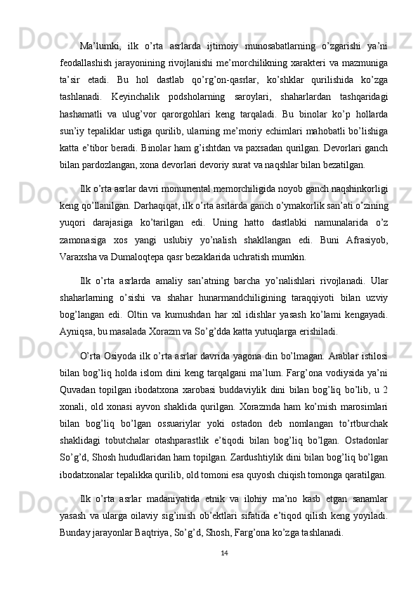 Ma’lumki,   ilk   o’rta   asrlarda   ijtimoiy   munosabatlarning   o’zgarishi   ya’ni
feodallashish  jarayonining rivojlanishi   me’morchilikning xarakteri  va  mazmuniga
ta’sir   etadi.   Bu   hol   dastlab   qo’rg’on-qasrlar,   ko’shklar   qurilishida   ko’zga
tashlanadi.   Keyinchalik   podsholarning   saroylari,   shaharlardan   tashqaridagi
hashamatli   va   ulug’vor   qarorgohlari   keng   tarqaladi.   Bu   binolar   ko’p   hollarda
sun’iy tepaliklar  ustiga qurilib, ularning me’moriy echimlari mahobatli  bo’lishiga
katta e’tibor beradi. Binolar ham g’ishtdan va paxsadan qurilgan. Devorlari ganch
bilan pardozlangan, xona devorlari devoriy surat va naqshlar bilan bezatilgan.
Ilk o’rta asrlar davri monumental memorchiligida noyob ganch naqshinkorligi
keng qo’llanilgan.  Darhaqiqat, ilk o’rta asrlarda ganch o’ymakorlik san’ati o’zining
yuqori   darajasiga   ko’tarilgan   edi.   Uning   hatto   dastlabki   namunalarida   o’z
zamonasiga   xos   yangi   uslubiy   yo’nalish   shakllangan   edi.   Buni   Afrasiyob,
Varaxsha va Dumaloqtepa qasr bezaklarida uchratish mumkin.
Ilk   o’rta   asrlarda   amaliy   san’atning   barcha   yo’nalishlari   rivojlanadi.   Ular
shaharlarning   o’sishi   va   shahar   hunarmandchiligining   taraqqiyoti   bilan   uzviy
bog’langan   edi.   Oltin   va   kumushdan   har   xil   idishlar   yasash   ko’lami   kengayadi.
Ayniqsa, bu masalada Xorazm va So’g’dda katta yutuqlarga erishiladi.
O’rta Osiyoda ilk o’rta asrlar davrida yagona din bo’lmagan. Arablar istilosi
bilan   bog’liq   holda   islom   dini   keng   tarqalgani   ma’lum.   Farg’ona   vodiysida   ya’ni
Quvadan   topilgan   ibodatxona   xarobasi   buddaviylik   dini   bilan   bog’liq   bo’lib,   u   2
xonali,   old   xonasi   ayvon   shaklida   qurilgan.   Xorazmda   ham   ko’mish   marosimlari
bilan   bog’liq   bo’lgan   ossuariylar   yoki   ostadon   deb   nomlangan   to’rtburchak
shaklidagi   tobutchalar   otashparastlik   e’tiqodi   bilan   bog’liq   bo’lgan.   Ostadonlar
So’g’d, Shosh hududlaridan ham topilgan. Zardushtiylik dini bilan bog’liq bo’lgan
ibodatxonalar tepalikka qurilib, old tomoni esa quyosh chiqish tomonga qaratilgan.
Ilk   o’rta   asrlar   madaniyatida   etnik   va   ilohiy   ma’no   kasb   etgan   sanamlar
yasash   va   ularga   oilaviy   sig’inish   ob’ektlari   sifatida   e’tiqod   qilish   keng   yoyiladi.
Bunday jarayonlar Baqtriya, So’g’d, Shosh, Farg’ona ko’zga tashlanadi.
14 