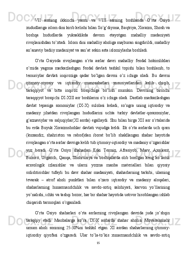 VII   asrning   ikkinchi   yarmi   va   VIII   asrning   boshlarida   O’rta   Osiyo
xududlariga islom dini kirib kelishi bilan So’g’diyona, Baqtriya, Xorazm, Shosh va
boshqa   hududlarda   yuksaklikda   davom   etayotgan   mahalliy   madaniyati
rivojlanishdan to’xtadi. Islom dini mahalliy aholiga majburan singdirildi, mahalliy
an’anaviy badiiy madaniyat va san’at sekin asta islomiylasha boshladi.
O’rta   Osiyoda   rivojlangan   o’rta   asrlar   davri   mahalliy   feodal   hokimliklari
o’rnida   yagona   markazlashgan   feodal   davlati   tashkil   topishi   bilan   boshlanib,   to
temuriylar   davlati   inqiroziga   qadar   bo’lgan   davrni   o’z   ichiga   oladi.   Bu   davrni
ijtimoiy-siyosiy   va   iqtisodiy   munosabatlari   xususiyatlaridan   kelib   chiqib,
taraqqiyot   va   bitta   inqiroz   bosqichiga   bo’lish   mumkin.   Davrning   birinchi
taraqqiyot bosqichi IX-XIII asr boshlarini o’z ichiga oladi. Dastlab markazlashgan
davlat   tepasiga   somoniylar   (IX-X)   sulolasi   keladi,   so’ngra   uning   iqtisodiy   va
madaniy   jihatdan   rivojlangan   hududlarini   uchta   turkiy   davlatlar-qoraxoniylar,
g’aznaviylar va saljuqiylar(XI asrda) egallaydi. Shu bilan birga XII asr o’rtalarida
bu   erda   Buyuk   Xorazmshohlar   davlati   vujudga   keldi.   Ilk   o’rta   asrlarda   uch   qism
(kuxandiz,   shahriston   va   rabod)dan   iborat   bo’lib   shakllangan   shahar   hayotida
rivojlangan o’rta asrlar davriga kelib tub ijtimoiy-iqtisodiy va madaniy o’zgarishlar
yuz   beradi.   O’rta   Osiyo   shaharlari   Eski   Termiz,   Afrasiyob,   Marv,   Axsikent,
Buxoro, Urganch, Qanqa, Shohruxiya va boshqalarda olib borilgan keng ko’lamli
arxeologik   izlanishlar   va   ularni   yozma   manba   materiallari   bilan   qiyosiy
solishtirishlar   tufayli   bu   davr   shahar   madaniyati,   shaharlarning   tarkibi,   ularning
tevarak   –   atrof   aholi   punktlari   bilan   o’zaro   iqtisodiy   va   madaniy   aloqalari,
shaharlarning   hunarmandchilik   va   savdo-sotiq   salohiyati,   karvon   yo’llarining
yo’nalishi, ichki va tashqi bozor, har bir shahar hayotida ustivor hisoblangan ishlab
chiqarish tarmoqlari o’rganiladi.
O’rta   Osiyo   shaharlari   o’rta   asrlarning   rivojlangan   davrida   juda   jo’shqin
taraqqiy   etadi.   Manbalarga   ko’ra,   IX-X   asrlarda   shahar   aholisi   Movaraunnahr
umum   aholi   sonining   25-30%ni   tashkil   etgan.   XI   asrdan   shaharlarning   ijtimoiy-
iqtisodiy   qiyofasi   o’zgaradi.   Ular   to’la-to’kis   xunarmandchilik   va   savdo-sotiq
15 