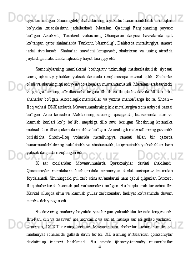 qiyofasini olgan. Shuningdek, shaharlarning u yoki bu hunarmandchilik tarmoqlari
bo’yicha   ixtisoslashuvi   jadallashadi.   Masalan,   Qadimgi   Farg’onaning   poytaxt
bo’lgan   Axsikent,   Toshkent   vohasining   Ohangaron   daryosi   havzalarida   qad
ko’targan   qator   shaharlarda   Tunkent,   Namudlig’,   Dahketda   metallurgiya   sanoati
jadal   rivojlanadi.   Shaharlar   maydoni   kengayadi,   shahriston   va   uning   atrofida
joylashgan rabodlarda iqtisodiy hayot taraqqiy etdi.
Somoniylarning   mamlakatni   boshqaruv   tizimidagi   markazlashtirish   siyosati
uning   iqtisodiy   jihatdan   yuksak   darajada   rivojlanishiga   xizmat   qildi.   Shaharlar
o’sdi va ularning iqtisodiy-savdo aloqalari mustahkamlandi. Masalan, arab tarixchi
va geograflarining ta’kidlashicha  birgina Shosh va Iloqda bu davrda 50 dan ortiq
shaharlar   bo’lgan.   Arxeologik   materiallar   va   yozma   manba’larga   ko’ra,   Shosh   –
Iloq vohasi IX-X asrlarda Movaraunnahrning irik metallurgiya xom ashyosi bazasi
bo’lgan.   Arab   tarixchisi   Makdisining   xabariga   qaraganda,   bu   zaminda   oltin   va
kumush   konlari   ko’p   bo’lib,   naqshiga   tillo   suvi   berilgan   Shoshning   keramika
mahsulotlari Sharq olamida mashhur bo’lgan. Arxeologik materiallarning guvohlik
berishicha   Shosh–Iloq   vohasida   metallurgiya   sanoati   bilan   bir   qatorda
hunarmandchilikning   kulolchilik   va   shishasozlik,   to’qimachilik   yo’nalishlari   ham
yuksak darajada rivojlangan edi.
X   asr   oxirlaridan   Movaraunnahrda   Qoraxoniylar   davlati   shakllandi.
Qoraxoniylar   mamlakatni   boshqarishda   somoniylar   davlat   boshqaruv   tizimidan
foydalanadi. Shuningdek, pul zarb etish an’analarini ham qabul qilganlar. Buxoro,
Iloq   shaharlarida   kumush   pul   zarbxonalari   bo’lgan.   Bu   haqda   arab   tarixchisi   Ibn
Xavkal   «Iloqda   oltin   va   kumush   pullar   zarbxonalari   faoliyat   ko’rsatishda   davom
etardi» deb yozgan edi.
Bu   davrning   madaniy   hayotida   yuz   bergan   yuksakliklar   tarixda   tengsiz   edi.
Ilm-Fan, din va tasavvuf, me’morchilik va san’at, musiqa san’ati gullab yashnadi.
Umuman,   IX-XIII   asrning   boshlari   Movaraunnahr   shaharlari   uchun,   ilm-fan   va
madaniyat   sohalarida   gullash   davri   bo’ldi.   XII   asrning   o’rtalaridan   qoraxoniylar
davlatining   inqirozi   boshlanadi.   Bu   davrda   ijtimoiy-iqtisodiy   munosabatlar
16 