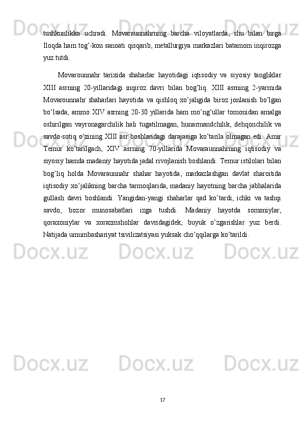 tushkunlikka   uchradi.   Movaraunnahrning   barcha   viloyatlarda,   shu   bilan   birga
Iloqda ham tog’-kon sanoati qisqarib, metallurgiya markazlari batamom inqirozga
yuz tutdi.
Movarounnahr   tarixida   shaharlar   hayotidagi   iqtisodiy   va   siyosiy   tangliklar
XIII   asrning   20-yillaridagi   inqiroz   davri   bilan   bog’liq.   XIII   asrning   2-yarmida
Movarounnahr   shaharlari   hayotida   va   qishloq   xo’jaligida   biroz   jonlanish   bo’lgan
bo’lsada,  ammo  XIV  asrning  20-30  yillarida  ham  mo’ng’ullar   tomonidan  amalga
oshirilgan   vayronagarchilik   hali   tugatilmagan,   hunarmandchilik,   dehqonchilik   va
savdo-sotiq o’zining XIII  asr  boshlaridagi  darajasiga  ko’tarila olmagan edi. Amir
Temur   ko’tarilgach,   XIV   asrning   70-yillarida   Movaraunnahrning   iqtisodiy   va
siyosiy hamda madaniy hayotida jadal rivojlanish boshlandi. Temur istilolari bilan
bog’liq   holda   Movaraunnahr   shahar   hayotida,   markazlashgan   davlat   sharoitida
iqtisodiy xo’jalikning barcha tarmoqlarida, madaniy hayotning barcha jabhalarida
gullash   davri   boshlandi.   Yangidan-yangi   shaharlar   qad   ko’tardi,   ichki   va   tashqi
savdo,   bozor   munosabatlari   izga   tushdi.   Madaniy   hayotda   somoniylar,
qoraxoniylar   va   xorazmshohlar   davridagidek,   buyuk   o’zgarishlar   yuz   berdi.
Natijada umumbashariyat tsivilizatsiyasi yuksak cho’qqilarga ko’tarildi.
17 