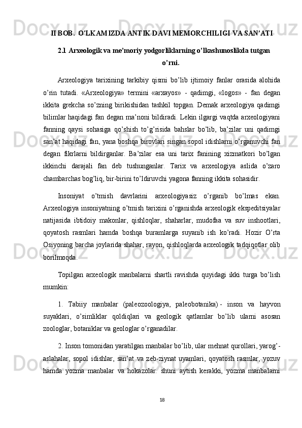 II BOB.   O'LKAMIZDA ANTIK DAVI MEMORCHILIGI VA SAN'ATI
2.1 Arxeologik va me’moriy yodgorliklarning o’lkashunoslikda tutgan    
o’rni.
Arxeologiya   tarixining   tarkibiy   qismi   bo’lib   ijtimoiy   fanlar   orasida   alohida
o’rin   tutadi.   «Arxeologiya»   termini   «arxayos»   -   qadimgi,   «logos»   -   fan   degan
ikkita   grekcha   so’zning   birikishidan   tashkil   topgan.   Demak   arxeologiya   qadimgi
bilimlar haqidagi fan degan ma’noni bildiradi. Lekin ilgargi vaqtda arxeologiyani
fanning   qaysi   sohasiga   qo’shish   to’g’risida   bahslar   bo’lib,   ba’zilar   uni   qadimgi
san’at haqidagi fan, yana boshqa birovlari singan sopol idishlarni o’rganuvchi fan
degan   fikrlarni   bildirganlar.   Ba’zilar   esa   uni   tarix   fanining   xizmatkori   bo’lgan
ikkinchi   darajali   fan   deb   tushunganlar.   Tarix   va   arxeologiya   aslida   o’zaro
chambarchas bog’liq, bir-birini to’ldiruvchi yagona fanning ikkita sohasidir.
Insoniyat   o’tmish   davrlarini   arxeologiyasiz   o’rganib   bo’lmas   ekan.
Arxeologiya insoniyatning o’tmish tarixini o’rganishda arxeologik ekspeditsiyalar
natijasida   ibtidoiy   makonlar,   qishloqlar,   shaharlar,   mudofaa   va   suv   inshootlari,
qoyatosh   rasmlari   hamda   boshqa   buramlarga   suyanib   ish   ko’radi.   Hozir   O’rta
Osiyoning barcha joylarida shahar, rayon, qishloqlarda arxeologik tadqiqotlar olib
borilmoqda.
Topilgan   arxeologik   manbalarni   shartli   ravishda   quyidagi   ikki   turga   bo’lish
mumkin:
1.   Tabiiy   manbalar   (paleozoologiya,   paleobotanika)   -   inson   va   hayvon
suyaklari ,   o’simliklar   qoldiqlari   va   geologik   qatlamlar   bo’lib   ularni   asosan
zoologlar, botaniklar va geologlar o’rganadilar.
2. Inson tomonidan yaratilgan manbalar bo’lib, ular mehnat qurollari, yarog’-
aslahalar,   sopol   idishlar,   san’at   va   zeb-ziynat   uyamlari,   qoyatosh   rasmlar,   yozuv
hamda   yozma   manbalar   va   hokazolar.   shuni   aytish   kerakki,   yozma   manbalarni
18 