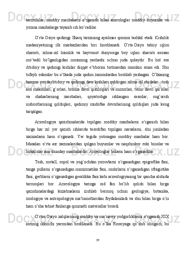 tarixchilar,   moddiy   manbalarni   o’rganish   bilan   arxeologlar   moddiy   buyumlar   va
yozma manbalarga tayanib ish ko’radilar.
O’rta Osiyo qadimgi Sharq tarixining ajralmas qismini tashkil etadi. Kishilik
madaniyatining   ilk   markazlaridan   biri   hisoblanadi.   O’rta   Osiyo   tabiiy   iqlim
sharoiti ,   xilma-xil   hsimlik   va   hayvonot   dunyosiga   boy   iqlim   sharoiti   asosan
mo’tadil   bo’lganligidan   inosnning   yashashi   uchun   juda   qulaydir.   Bu   hol   esa
ibtidoiy   va   qadimgi   kishilar   diqqat   e’tiborini   tortmasdan   mumkin   emas   edi.   Shu
tufayli odamlar bu o’lkada juda qadim zamonlardan boshlab yashagan. O’lkaning
hamma yerida ibtidoiy va qadimgi davr kishilari qoldirgan xilma-xil obidalar - tosh
asri makonlari, g’orlari, bronza davri qishloqlari va mozorlari, temir davri qal’alari
va   shaharlarning   xarobalari,   qoyatoshga   ishlangan   rasmlar,   sug’orish
inshootlarining   qoldiqlari,   qadimiy   mudofaa   devorlarining   qoldiqlari   juda   keng
tarqalgan.
Arxeologiya   qazishmalarida   topilgan   moddiy   manbalarni   o’rganish   bilan
birga   har   xil   yer   qazish   ishlarida   tasodifan   topilgan   narsalarni,   shu   jumladan
xazinalarni   ham   o’rganadi.   Yer   tagida   yotmagan   moddiy   manbalar   ham   bor.
Masalan   o’rta   asr   xazinalaridan   qolgan   buyumlar   va   naqshinkor   eski   binolar   va
hokazolar ana shunday manbalardir. Arxeologlar bularni ham o’rganadilar.
Tosh,   metall,   sopol   va   yog’ochdan   yozuvlarni   o’rganadigan   epigrafika   fani,
tanga   pullarni   o’rganadigan   numizmatika   fani ,   muhrlarni   o’rganadigan   sfragistika
fani, gerblarni o’rganadigan geraldika fani kabi arxeologiyaning bir qancha alohida
tarmoqlari   bor.   Arxeologiya   tarixga   oid   fan   bo’lib   qolish   bilan   birga
qazishmalardagi   kuzatmalarni   izohlab   bermoq   uchun   geologiya,   botanika,
zoologiya va antropologiya ma’lumotlaridan foydalaniladi va shu bilan birga o’zi
ham o’sha tabiat fanlariga qimmatli materiallar beradi.
O’rtas Osiyo xalqlarining moddiy va ma’naviy yodgorliklarini o’rganish XIX
asrning   ikkinchi   yarmidan   boshlanadi.   Bu   o’lka   Rossiyaga   qo’shib   olingach,   bu
19 