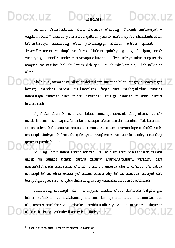 KIRISH
Birinchi   Prezidentimiz   Islom   Karimov   o‘zining   “Yuksak   ma’naviyat   –
engilmas   kuch”   asarida   yosh   avlod   qalbida   yuksak   ma’naviyatni   shakllantirishda
ta’lim-tarbiya   tizimining   o‘rni   yuksakligiga   alohida   e’tibor   qaratib   “...
farzandlarimizni   mustaqil   va   keng   fikrlash   qobiliyatiga   ega   bo‘lgan,   ongli
yashaydigan komil insonlar etib voyaga etkazish – ta’lim-tarbiya sohasining asosiy
maqsadi   va   vazifasi   bo‘lishi   lozim,   deb   qabul   qilishimiz   kerak” 1
,   -   deb   ta’kidlab
o‘tadi.
Ma’lumki, axborot va bilimlar doirasi tez sur’atlar bilan kengayib borayotgan
hozirgi   sharoitda   barcha   ma’lumotlarni   faqat   dars   mashg‘ulotlari   paytida
talabalarga   etkazish   vaqt   nuqtai   nazaridan   amalga   oshirish   mushkul   vazifa
hisoblanadi.
Tajribalar   shuni   ko‘rsatadiki,   talaba   mustaqil   ravishda   shug‘ullansa   va   o‘z
ustida tinimsiz ishlasagina bilimlarni chuqur o‘zlashtirishi mumkin. Talabalarning
asosiy   bilim,   ko‘nikma   va   malakalari   mustaqil   ta’lim   jarayonidagina   shakllanadi,
mustaqil   faoliyat   ko‘rsatish   qobiliyati   rivojlanadi   va   ularda   ijodiy   ishlashga
qiziqish paydo bo‘ladi.
Shuning uchun talabalarning mustaqil ta’lim  olishlarini  rejalashtirish, tashkil
qilish   va   buning   uchun   barcha   zaruriy   shart-sharoitlarni   yaratish,   dars
mashg‘ulotlarida   talabalarni   o‘qitish   bilan   bir   qatorda   ularni   ko‘proq   o‘z   ustida
mustaqil   ta’lim   olish   uchun   yo‘llanma   berish   oliy   ta’lim   tizimida   faoliyat   olib
borayotgan professor-o‘qituvchilarning asosiy vazifalaridan biri hisoblanadi.
Talabaning   mustaqil   ishi   –   muayyan   fandan   o‘quv   dasturida   belgilangan
bilim,   ko‘nikma   va   malakaning   ma’lum   bir   qismini   talaba   tomonidan   fan
o‘qituvchisi maslahati va tavsiyalari asosida auditoriya va auditoriyadan tashqarida
o‘zlashtirilishiga yo‘naltirilgan tizimli faoliyatdir.
1
  O'zbekiston respublikasi birinchi prezidenti I.A.Karimov
2 