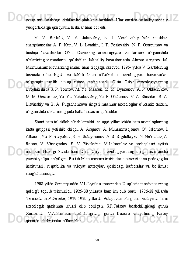 yerga turli kasbdagi  kishilar ko’plab kela boshladi. Ular orasida mahalliy moddiy
yodgorliklarga qiziquvchi kishilar ham bor edi.
V.   V.   Bartold,   V.   A.   Jukovskiy,   N.   I.   Veselovskiy   kabi   mashhur
sharqshunoslar   A.   P.   Kun,   V.   L.   Lyatkin,   I.   T.   Poslovskiy,   N.   P.   Ostroumov   va
boshqa   havaskorlar   O’rta   Osiyoning   arxeologiyasi   va   tarixini   o’rganishda
o’zlarining   xizmatlarini   qo’shdilar.   Mahalliy   havaskorlarda   Akrom   Asqarov,   M.
Mirmuhammedovlarning ishlari ham diqqatga sazovor. 1895- yilda V. Bartoldning
bevosita   rahbarligida   va   taklifi   bilan   «Turkiston   arxeologiyasi   havaskorlari
to’garagi»   tuzilib,   uning   ustavi   tasdiqlanadi.   O’rta   Osiyo   arxeologiyasining
rivojlanishida S. P. Tolstov, M. Ye. Masson, M. M.   Dyakonov , A. P. Okladnikov,
M. M. Gerasimov, Ya. Yu. Yakubovskiy, Ya. F. G’ulomov, V. A. Shishkin, B. A.
Litvinskiy   va   G.   A.   Pugachenkova   singari   mashhur   arxeologlar   o’lkamiz   tarixini
o’rganishda o’zlarining juda katta hissasini qo’shdilar.
Shuni ham ta’kidlab o’tish kerakki, so’nggi yillar ichida ham arxeologlarning
katta   gruppasi   yetishib   chiqdi.   A.   Asqarov,   A.   Muhammadjonov,   O’.   Islomov,   I.
Albaum, Yu. F. Buryakov, R. H. Sulaymonov, A. S.   Sagdullayev , N. Ne’matov, A.
Ranov,   V.   Vinogradov,   E.   V.   Rtveladze,   M.Jo’raqulov   va   boshqalarni   aytish
mumkin.   Hozirgi   kunda   ham   O’rta   Osiyo   arxeologiyasining   o’rganilishi   ancha
yaxshi yo’lga qo’yilgan. Bu ish bilan maxsus institutlar, universitet va pedogogika
institutlari,   ruspublika   va   viloyat   muzeylari   qoshidagi   kafedralar   va   bo’limlar
shug’ullanmoqda.
1908   yilda   Samarqandda   V.L.Lyatkin   tomonidan   Ulug’bek   rasadxonasining
qoldig’i   topilib   tekshirildi.   1925-30   yillarda   ham   ish   olib   bordi.   1926-28   yillarda
Termizda   B.P.Deneke,   1929-1930   yillarda   Potapovlar   Farg’ona   vodiysida   ham
arxeologik   qazishma   ishlari   olib   borilgan.   S.P.Tolstov   boshchiligidagi   guruh
Xorazmda,   V.A.Shishkin   boshchiligidagi   guruh   Buxoro   viloyatining   Farbiy
qismida tekshirishlar o’tkazdilar.
20 