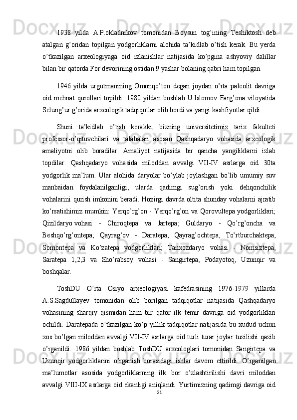 1938   yilda   A.P.okladnikov   tomonidan   Boysun   tog’ining   Teshiktosh   deb
atalgan   g’oridan   topilgan   yodgorliklarni   alohida   ta’kidlab   o’tish   kerak.   Bu   yerda
o’tkazilgan   arxeologiyaga   oid   izlanishlar   natijasida   ko’pgina   ashyoviy   dalillar
bilan bir qatorda For devorining ostidan 9 yashar bolaning qabri ham topilgan.
1946   yilda   urgutmanining   Omonqo’ton   degan   joydan   o’rta   paleolit   davriga
oid   mehnat   qurollari   topildi.   1980   yildan   boshlab   U.Islomov   Farg’ona   viloyatida
Selung’ur g’orida arxeologik tadqiqotlar olib bordi va yangi kashfiyotlar qildi.
Shuni   ta’kidlab   o’tish   kerakki,   bizning   universitetimiz   tarix   fakulteti
professor-o’qituvchilari   va   talabalari   asosan   Qashqadaryo   vohasida   arxeologik
amaliyotni   olib   boradilar.   Amaliyot   natijasida   bir   qancha   yangiliklarni   izlab
topdilar.   Qashqadaryo   vohasida   miloddan   avvalgi   VII-IV   asrlarga   oid   30ta
yodgorlik   ma’lum.   Ular   alohida   daryolar   bo’ylab   joylashgan   bo’lib   umumiy   suv
manbaidan   foydalanilganligi,   ularda   qadimgi   sug’orish   yoki   dehqonchilik
vohalarini qurish imkonini beradi. Hozirgi davrda oltita shunday vohalarni ajratib
ko’rsatishimiz mumkin: Yerqo’rg’on - Yerqo’rg’on va Qorovultepa yodgorliklari;
Qizildaryo   vohasi   -   Chiroqtepa   va   Jartepa ;   Guldaryo   -   Qo’rg’oncha   va
Beshqo’rg’ontepa;   Qayrag’ov   -   Daratepa,   Qayrag’ochtepa,   To’rtburchaktepa,
Somontepa   va   Ko’zatepa   yodgorliklari;   Tanxozdaryo   vohasi   -   Nomsiztepa,
Saratepa   1,2,3   va   Sho’rabsoy   vohasi   -   Sangirtepa,   Podayotoq,   Uzunqir   va
boshqalar.
ToshDU   O’rta   Osiyo   arxeologiyasi   kafedrasining   1976-1979   yillarda
A.S.Sagdullayev   tomonidan   olib   borilgan   tadqiqotlar   natijasida   Qashqadaryo
vohasining   sharqiy   qismidan   ham   bir   qator   ilk   temir   davriga   oid   yodgorliklari
ochildi.   Daratepada   o’tkazilgan   ko’p   yillik   tadqiqotlar   natijasida   bu   xudud   uchun
xos bo’lgan miloddan avvalgi  VII-IV asrlarga oid turli turar joylar tuzilishi qazib
o’rganildi.   1986   yildan   boshlab   ToshDU   arxeologlari   tomonidan   Sangirtepa   va
Uzunqir   yodgorliklarini   o’rganish   borasidagi   ishlar   davom   ettirildi.   O’rganilgan
ma’lumotlar   asosida   yodgorliklarning   ilk   bor   o’zlashtirilishi   davri   miloddan
avvalgi VIII-IX asrlarga oid ekanligi aniqlandi. Yurtimizning qadimgi davriga oid
21 