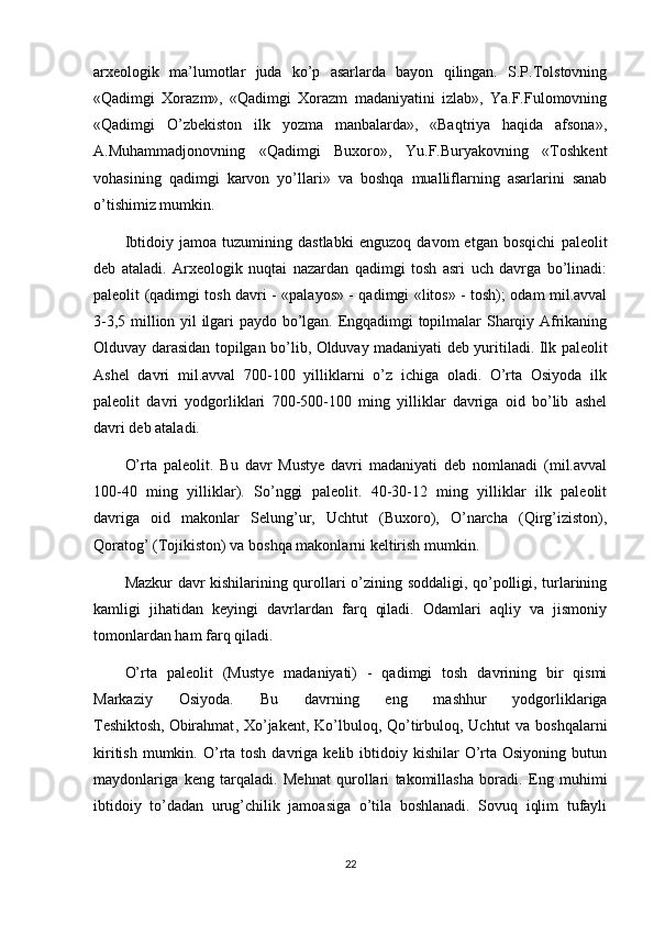 arxeologik   ma’lumotlar   juda   ko’p   asarlarda   bayon   qilingan.   S.P.Tolstovning
«Qadimgi   Xorazm»,   «Qadimgi   Xorazm   madaniyatini   izlab»,   Ya.F.Fulomovning
«Qadimgi   O’zbekiston   ilk   yozma   manbalarda»,   «Baqtriya   haqida   afsona»,
A.Muhammadjonovning   «Qadimgi   Buxoro»,   Yu.F.Buryakovning   «Toshkent
vohasining   qadimgi   karvon   yo’llari»   va   boshqa   mualliflarning   asarlarini   sanab
o’tishimiz mumkin.
Ibtidoiy   jamoa   tuzumining   dastlabki   enguzoq   davom   etgan   bosqichi   paleolit
deb   ataladi.   Arxeologik   nuqtai   nazardan   qadimgi   tosh   asri   uch   davrga   bo’linadi:
paleolit (qadimgi tosh davri - «palayos» - qadimgi «litos» - tosh); odam mil.avval
3-3,5 million yil ilgari paydo bo’lgan. Engqadimgi topilmalar Sharqiy Afrikaning
Olduvay darasidan topilgan bo’lib, Olduvay madaniyati deb yuritiladi. Ilk paleolit
Ashel   davri   mil.avval   700-100   yilliklarni   o’z   ichiga   oladi.   O’rta   Osiyoda   ilk
paleolit   davri   yodgorliklari   700-500-100   ming   yilliklar   davriga   oid   bo’lib   ashel
davri deb ataladi.
O’rta   paleolit.   Bu   davr   Mustye   davri   madaniyati   deb   nomlanadi   (mil.avval
100-40   ming   yilliklar).   So’nggi   paleolit.   40-30-12   ming   yilliklar   ilk   paleolit
davriga   oid   makonlar   Selung’ur,   Uchtut   (Buxoro),   O’narcha   (Qirg’iziston),
Qoratog’ (Tojikiston) va boshqa makonlarni keltirish mumkin.
Mazkur davr kishilarining qurollari o’zining soddaligi, qo’polligi, turlarining
kamligi   jihatidan   keyingi   davrlardan   farq   qiladi.   Odamlari   aqliy   va   jismoniy
tomonlardan ham farq qiladi.
O’rta   paleolit   (Mustye   madaniyati)   -   qadimgi   tosh   davrining   bir   qismi
Markaziy   Osiyoda.   Bu   davrning   eng   mashhur   yodgorliklariga
Teshiktosh,   Obirahmat , Xo’jakent, Ko’lbuloq, Qo’tirbuloq, Uchtut  va boshqalarni
kiritish  mumkin. O’rta  tosh  davriga kelib  ibtidoiy kishilar   O’rta Osiyoning  butun
maydonlariga   keng   tarqaladi.   Mehnat   qurollari   takomillasha   boradi.   Eng   muhimi
ibtidoiy   to’dadan   urug’chilik   jamoasiga   o’tila   boshlanadi.   Sovuq   iqlim   tufayli
22 