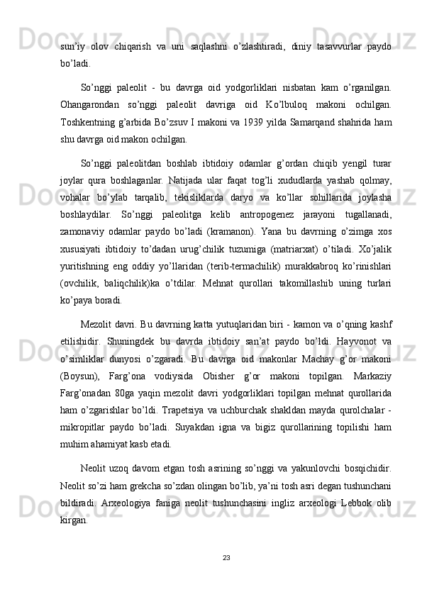 sun’iy   olov   chiqarish   va   uni   saqlashni   o’zlashtiradi,   diniy   tasavvurlar   paydo
bo’ladi.
So’nggi   paleolit   -   bu   davrga   oid   yodgorliklari   nisbatan   kam   o’rganilgan.
Ohangarondan   so’nggi   paleolit   davriga   oid   Ko’lbuloq   makoni   ochilgan.
Toshkentning g’arbida Bo’zsuv I makoni va 1939 yilda Samarqand shahrida ham
shu davrga oid makon ochilgan.
So’nggi   paleolitdan   boshlab   ibtidoiy   odamlar   g’ordan   chiqib   yengil   turar
joylar   qura   boshlaganlar.   Natijada   ular   faqat   tog’li   xududlarda   yashab   qolmay,
vohalar   bo’ylab   tarqalib,   tekisliklarda   daryo   va   ko’llar   sohillarida   joylasha
boshlaydilar.   So’nggi   paleolitga   kelib   antropogenez   jarayoni   tugallanadi,
zamonaviy   odamlar   paydo   bo’ladi   (kramanon).   Yana   bu   davrning   o’zimga   xos
xususiyati   ibtidoiy   to’dadan   urug’chilik   tuzumiga   (matriarxat)   o’tiladi.   Xo’jalik
yuritishning   eng   oddiy   yo’llaridan   (terib-termachilik)   murakkabroq   ko’rinishlari
(ovchilik,   baliqchilik)ka   o’tdilar.   Mehnat   qurollari   takomillashib   uning   turlari
ko’paya boradi.
Mezolit davri. Bu davrning katta yutuqlaridan biri - kamon va o’qning kashf
etilishidir.   Shuningdek   bu   davrda   ibtidoiy   san’at   paydo   bo’ldi.   Hayvonot   va
o’simliklar   dunyosi   o’zgaradi.   Bu   davrga   oid   makonlar   Machay   g’or   makoni
(Boysun),   Farg’ona   vodiysida   Obisher   g’or   makoni   topilgan.   Markaziy
Farg’onadan   80ga   yaqin   mezolit   davri   yodgorliklari   topilgan   mehnat   qurollarida
ham   o’zgarishlar   bo’ldi.   Trapetsiya   va   uchburchak   shakldan   mayda   qurolchalar   -
mikropitlar   paydo   bo’ladi.   Suyakdan   igna   va   bigiz   qurollarining   topilishi   ham
muhim ahamiyat kasb etadi.
Neolit   uzoq   davom   etgan   tosh   asrining   so’nggi   va   yakunlovchi   bosqichidir.
Neolit so’zi ham grekcha so’zdan olingan bo’lib, ya’ni tosh asri degan tushunchani
bildiradi.   Arxeologiya   faniga   neolit   tushunchasini   ingliz   arxeologi   Lebbok   olib
kirgan.
23 