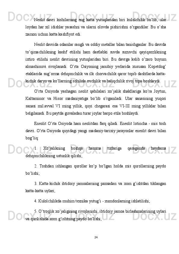 Neolit   davri   kishilarning   eng   katta   yutuqlaridan   biri   kulolchilik   bo’lib,   ular
loydan har xil idishlar yasashni  va ularni olovda pishirishni o’rgandilar. Bu o’sha
zamon uchun katta kashfiyot edi.
Neolit davrida odamlar rangli va oddiy metallar bilan tanishganlar. Bu davrda
to’qimachilikning   kashf   etilishi   ham   dastlabki   suvda   suzuvchi   qayiqsozlikning
ixtiro   etilishi   neolit   davrining   yutuqlaridan   biri.   Bu   davrga   kelib   o’zaro   buyum
almashinuvi   rivojlanadi.   O’rta   Osiyoning   janubiy   yerlarida   xususan   Kopetdog’
etaklarida sug’orma dehqonchilik va ilk chorvachilik qaror topib dashtlarda katta-
kichik daryo va ko’llarning sohilida ovchilik va baliqchilik rivoj topa boshlaydi.
O’rta   Osiyoda   yashagan   neolit   qabilalari   xo’jalik   shakllariga   ko’ra   Joytun,
Kaltaminor   va   Hisor   madaniyatiga   bo’lib   o’rganiladi.   Ular   sanasining   yuqori
sanasi   mil.avval   VI   ming   yillik,   quyi   chegarasi   esa   VI-III   ming   yilliklar   bilan
belgilanadi. Bu paytda guvaladan turar joylar barpo etila boshlaydi.
Eneolit   O’rta  Osiyoda  ham  neolitdan  farq  qiladi. Eneolit  lotincha  -  mis  tosh
davri. O’rta Osiyoda quyidagi yangi madaniy-tarixiy jarayonlar eneolit davri bilan
bog’liq:
1.   Xo’jalikning   boshqa   hamma   turlariga   qaraganda   haydama
dehqonchilikning ustunlik qilishi;
2.   Toshdan   ishlangan   qurollar   ko’p   bo’lgan   holda   mis   qurollarning   paydo
bo’lishi;
3.   Katta-kichik   ibtidoiy   jamoalarning   paxsadan   va   xom   g’ishtdan   tiklangan
katta-katta uylari;
4. Kulolchilikda muhim texnika yutug’i - xumdonlarning ishlatilishi;
5. O’troqlik xo’jaligining   rivojlanishi , ibtidoiy jamoa birlashmalarining uylari
va qurilishida xom g’ishtning paydo bo’lishi;
24 