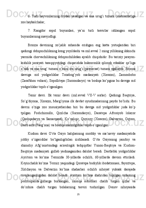 6.   Turli   hayvonlarning   loydan   yasalgan   va   ona   urug’i   tuzumi   (matriarxat)ga
xos haykalchalar;
7.   Rangdor   sopol   buyumlari,   ya’ni   turli   tasvirlar   ishlangan   sopol
buyumlarning mavjudligi.
Bronza   davrining   xo’jalik   sohasida   erishgan   eng   katta   yutuqlaridan   biri
qadimgi dehqonchilikning keng yoyildashi va mil.avval 2 ming yillikning ikkinchi
yarmida   chorvachilikning  dehqonchilikdan   ajralib  chiqishidir.  Bu   tarixiy  jarayon-
kishilik   jamiyati   taraqqiyotidagi   chiqarishda   hukmronlik   qilimsh   erkaklar   qo’liga
o’tadi va ona urug’ tuzumi o’rnini ota urug’i (patriarxat) tuzumi egallaydi. Bronza
davriga   oid   yodgorliklar   Tozabog’yob   madaniyati   (Xorazm),   Zamonbobo
(Zarafshon vohasi), Sopollitepa (Surxondaryo)  va boshqa  ko’pgina bu davrga oid
yodgorliklar topib o’rganilgan.
Temir   davri.   Ilk   temir   davri   (mil.avval   VII-V   asrlar).   Qadimgi   Baqtriya,
So’g’diyona,  Xorazm,   Marg’iyona  ilk   davlat   uyushmalarining   paydo  bo’lishi.   Bu
davrni   o’ziga   xos   xususiyatlaridan   biri   bu   davrga   oid   yodgorliklar   juda   ko’p
tpilgan.   Foshchimullo,   Qizilcha   (Surxondaryo),   Daratepa   Afrosiyob   lolazor
(Qashqadaryo   va   Samarqand),   Ko’zaliqir,   Quyisoy   (Xorazm),   Dalvarzin,   Oqtom,
Dasti asht (Farg’ona) va boshqa manzilgohlar topib o’rganilgan.
Kushon   davri   O’rta   Osiyo   halqlarining   moddiy   va   ma’naviy   madaniyatida
jiddiy   o’zgarishlar   bo’lganligibilan   izohlanadi.   O’rta   Osiyoning   janubiy   va
shimoliy   Afg’onistondagi   arxeologik   tadqiqotlar   Yunon-Baqtriya   va   Kushon-
Baqtriya   madaniyati   gullab   yashnaganidan   dalolat   beradi.   Dastlabki   yodgorliklar
Ayritom   va   ko’xna   Termizda   30-yillarda   ochilib,   60-yillarda   davom   ettiriladi.
Keyinchalik ko’xna Termiz yaqinidagi Qoratepa budiylik ibodatxonasi, fayoztepa,
Xolchayon   va   Dalvarzin   ko’hna   shaharlari   ochilib   nihoyat   yuksak   darajada
rivojlanganligidan   dalolat   beradi.   Ayritom   ko’hna   shahridan   topilgan   uylarning
peshtoqlarida   gullarga   burkangan ,   musiqa   asboblari   chalib   turgan   qizlar   va
do’mbira   chalib   turgan   bolalarning   tasviri   tushirilgan.   Denov   nihoyasida
25 