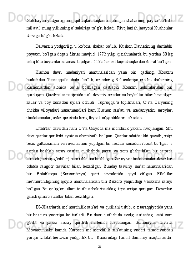 Xolchayon yodgorligining qoldiqlari  saqlanib qolingan shaharning  paydo bo’lishi
mil.av.1 ming yillikning o’rtalalriga to’g’ri keladi. Rivojlanish jarayoni Kushonlar
darviga to’g’ri keladi.
Dalvarzin   yodgorligi   u   ko’xna   shahar   bo’lib,   Kushon   Davlatining   dastlabki
poytaxti bo’lgan degan fikrlar  mavjud. 1972 yilgi  qizishmalarda bu yerdan 30 kg
ortiq tilla buyumlar xazinasi topilgan. 115ta har xil taqinchoqlardan iborat bo’lgan.
Kushon   davri   madaniyati   namunalaridan   yana   biri   qadimgi   Xorazm
hududidan   Tuproqqal’a   shahri   bo’lib,   milodning   3-4   asrlariga   oid   bu   shaharning
kushonlardan   alohida   bo’la   boshlagan   dastlabki   Xorazm   hokimlaridan   biri
qurdirgan. Qazilmalar natijasida turli devoriy suratlar va haykallar bilan bezatilgan
zallar   va   boy   xonadon   uylari   ochildi.   Tuproqqal’a   topilmalari,   O’rta   Osiyoning
chekka   viloyatlari   hunarmandlari   ham   Kushon   san’ati   va   madaniyatini   saroylar,
ibodatxonalar, uylar qurishda keng foydalanilganliklarin, o’rsatadi.
Eftalitlar  davridan ham  O’rta Osiyoda me’morchilik yaxshi  rivojlangan. Shu
davr qasrlar qurilishi ayniqsa ahamiyatli bo’lgan. Qasrlar odatda ikki qavatli, shipi
tekis   gulbazsimon   va   rovonsimon   yopilgan   bir   nechta   xonadon   iborat   bo’lgan.   5
asrdan   boshlab   saroy   qasrlar   qurilishida   paxsa   va   xom   g’isht   bilan   bir   qatorda
kirpich (pishiq g’ishtlar) ham ishlatina boshlagan. Saroy va ibodatxonalar devorlari
odatda   rangdor   tasvirlar   bilan   bezatilgan.   Bunday   tasviriy   san’at   namunalaridan
biri   Bolaliktepa   (Surxondaryo)   qasri   devorlarida   qayd   etilgan.   Eftalitlar
me’morchiligining   ajoyib   namunalaridan   biri   Buxoro   yaqinidagi   Varaxsha   saroyi
bo’lgan. Bu qo’rg’on ulkan to’rtburchak shakldagi tepa ustiga qurilgan. Devorlari
ganch qilinib suratlar bilan bezatilgan.
IX–X asrlarda me’morchilik san’ati va qurilishi uslubi o’z taraqqiyotida yana
bir   bosqich   yuqoriga   ko’tariladi.   Bu   davr   qurilishida   avvlgi   asrlardagi   kabi   xom
g’isht   va   paxsa   asosiy   qurilish   materiali   hisoblangan.   Somoniylar   davrida
Movarounnahr   hamda   Xuroson   me’morchilik   san’atining   yuqori   taraqqiyotidan
yorqin dalolat beruvchi yodgorlik bu - Buxorodagi Ismoil Somoniy maqbarasidir.
26 