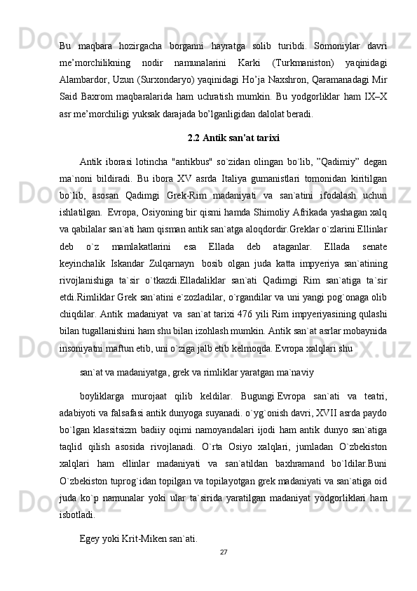 Bu   maqbara   hozirgacha   borganni   hayratga   solib   turibdi.   Somoniylar   davri
me’morchilikning   nodir   namunalarini   Karki   (Turkmaniston)   yaqinidagi
Alambardor, Uzun (Surxondaryo) yaqinidagi Ho’ja Naxshron, Qaramanadagi Mir
Said   Baxrom   maqbaralarida   ham   uchratish   mumkin.   Bu   yodgorliklar   ham   IX–X
asr me’morchiligi yuksak darajada bo’lganligidan dalolat beradi.
2.2 Antik san'at tarixi
Antik   iborasi   lotincha   "antikbus"   so`zidan   olingan   bo`lib,   ”Qadimiy”   dеgan
ma`noni   bildiradi.   Bu   ibora   XV   asrda   Italiya   gumanistlari   tomonidan   kiritilgan
bo`lib,   asosan   Qadimgi   Grеk-Rim   madaniyati   va   san`atini   ifodalash   uchun
ishlatilgan.     Еvropa, Osiyoning bir qismi hamda Shimoliy Afrikada yashagan xalq
va qabilalar san`ati ham qisman antik san`atga aloqdordir.Grеklar o`zlarini Ellinlar
dеb   o`z   mamlakatlarini   esa   Ellada   dеb   ataganlar.   Ellada   senate
kеyinchalik     Iskandar     Zulqarnayn       bosib     olgan     juda     katta   impyeriya   san`atining
rivojlanishiga   ta`sir   o`tkazdi.Elladaliklar   san`ati   Qadimgi   Rim   san`atiga   ta`sir
etdi.Rimliklar Grеk san`atini e`zozladilar, o`rgandilar va uni yangi pog`onaga olib
chiqdilar. Antik     madaniyat     va     san`at tarixi 476 yili Rim impyeriyasining qulashi
bilan tugallanishini ham shu bilan izohlash mumkin. Antik san`at asrlar mobaynida
insoniyatni maftun etib, uni o`ziga jalb etib kеlmoqda.   Еvropa xalqlari shu
san`at va madaniyatga, grеk va rimliklar yaratgan ma`naviy
boyliklarga   murojaat   qilib   kеldilar.   Bugungi   Еvropa   san`ati   va   tеatri,
adabiyoti va falsafasi antik dunyoga suyanadi. o`yg`onish davri, XVII asrda paydo
bo`lgan   klassitsizm   badiiy   oqimi   namoyandalari   ijodi   ham   antik   dunyo   san`atiga
taqlid   qilish   asosida   rivojlanadi.   O`rta   Osiyo   xalqlari,   jumladan   O`zbеkiston
xalqlari   ham   ellinlar   madaniyati   va   san`atildan   baxhramand   bo`ldilar.Buni
O`zbеkiston tuprog`idan topilgan va topilayotgan grеk madaniyati va san`atiga oid
juda   ko`p   namunalar   yoki   ular   ta`sirida   yaratilgan   madaniyat   yodgorliklari   ham
isbotladi.
Egеy yoki Krit-Mikеn san`ati.
27 