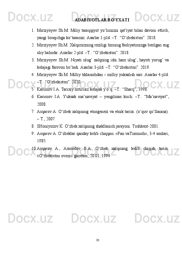 ADABIYOTLAR RO'YXATI
1. Mirziyoyev  Sh.M.  Miliy   taraqqiyot  yo‘limizni   qat’iyat  bilan  davom  ettirib,
yangi bosqichga ko‘taramiz. Asarlar 1-jild. –T.: “O‘zbekiston”. 2018.
2. Mirziyoyev Sh.M. Xalqimizning roziligi bizning faoliyatimizga berilgan eng
oliy bahodir. Asarlar 2-jild. –T.: “O‘zbekiston”. 2018.
3. Mirziyoyev   Sh.M.   Niyati   ulug’   xalqning   ishi   ham   ulug’,   hayoti   yorug’   va
kelajagi farovon bo’ladi. Asarlar 3-jild. –T.: “O‘zbekiston”. 2019.
4. Mirziyoyev Sh.M. Milliy tiklanishdan – milliy yuksalish sari. Asarlar 4-jild.
–T.: “O’zbekiston”. 2020.
5. Karimov I.A. Tarixiy xotirisiz kelajak y o’q. –T.: “Sharq”, 1998.
6. Karimov   I.A.   Yuksak   ma’naviyat   –   yengilmas   kuch.   –T.:   “Ma’naviyat”,
2008.
7. Asqarov A. O‘zbek xalqining etnogenezi va etnik tarixi. (o‘quv qo‘llanma).
– T., 2007.
8. SHoniyozov K. O‘zbek xalqining shakllanish jarayoni. Toshkent-2001.
9. Asqarov A. O‘zbeklar qanday kelib chiqqan. «Fan vaTurmush», 3-4 sonlari,
1985.
10. Asqarov   A.,   Axmedov   B.A.   O‘zbek   xalqining   kelib   chiqish   tarixi.
«O‘zbekiston ovozi» gazetasi, 20.01, 1994.
31 