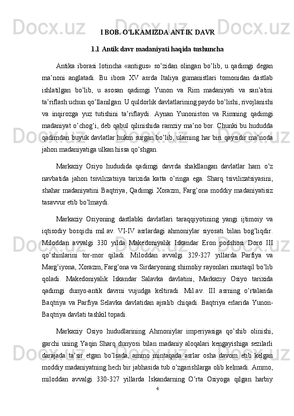 I BOB. O'LKAMIZDA ANTIK DAVR
1.1 Antik davr madaniyati haqida tushuncha
Antika   iborasi   lotincha   «antigus»   so’zidan   olingan   bo’lib,   u   qadimgi   degan
ma’noni   anglatadi.   Bu   ibora   XV   asrda   Italiya   gumanistlari   tomonidan   dastlab
ishlatilgan   bo’lib,   u   asosan   qadimgi   Yunon   va   Rim   madaniyati   va   san’atini
ta’riflash uchun qo’llanilgan. U quldorlik davlatlarining paydo bo’lishi, rivojlanishi
va   inqirozga   yuz   tutishini   ta’riflaydi.   Aynan   Yunoniston   va   Rimning   qadimgi
madaniyat o’chog’i, deb qabul qilinishida ramziy ma’no bor. Chunki bu hududda
qadimdan buyuk davlatlar hukm surgan bo’lib, ularning har biri qaysidir ma’noda
jahon madaniyatiga ulkan hissa qo’shgan.
Markaziy   Osiyo   hududida   qadimgi   davrda   shakllangan   davlatlar   ham   o’z
navbatida   jahon   tsivilizatsiya   tarixida   katta   o’ringa   ega.   Sharq   tsivilizatsiyasini,
shahar   madaniyatini   Baqtriya,   Qadimgi   Xorazm,   Farg’ona   moddiy   madaniyatisiz
tasavvur etib bo’lmaydi.
Markaziy   Osiyoning   dastlabki   davlatlari   taraqqiyotining   yangi   ijtimoiy   va
iqtisodiy   bosqichi   mil.av.   VI-IV   asrlardagi   ahmoniylar   siyosati   bilan   bog’liqdir.
Miloddan   avvalgi   330   yilda   Makedoniyalik   Iskandar   Eron   podshosi   Doro   III
qo’shinlarini   tor-mor   qiladi.   Miloddan   avvalgi   329-327   yillarda   Parfiya   va
Marg’iyona, Xorazm, Farg’ona va Sirdaryoning shimoliy rayonlari mustaqil bo’lib
qoladi.   Makedoniyalik   Iskandar   Salavka   davlatini,   Markaziy   Osiyo   tarixida
qadimgi   dunyo-antik   davrni   vujudga   keltiradi.   Mil.av.   III   asrning   o’rtalarida
Baqtriya   va   Parfiya   Selavka   davlatidan   ajralib   chiqadi.   Baqtriya   erlarida   Yunon-
Baqtriya davlati tashkil topadi.
Markaziy   Osiyo   hududlarining   Ahmoniylar   imperiyasiga   qo’shib   olinishi,
garchi   uning   Yaqin   Sharq   dunyosi   bilan   madaniy   aloqalari   kengayishiga   sezilarli
darajada   ta’sir   etgan   bo’lsada,   ammo   mintaqada   asrlar   osha   davom   etib   kelgan
moddiy madaniyatning hech bir jabhasida tub o’zgarishlarga olib kelmadi. Ammo,
miloddan   avvalgi   330-327   yillarda   Iskandarning   O’rta   Osiyoga   qilgan   harbiy
4 