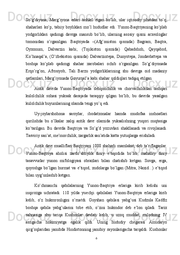 So’g’diyona,   Marg’iyona   erlari   tashkil   etgan   bo’lib,   ular   iqtisodiy   jihatdan   to’q,
shaharlari   ko’p,   tabiiy   boyliklari   mo’l   hududlar   edi.   Yunon-Baqtriyaning   ko’plab
yodgorliklari   qadimgi   davrga   mansub   bo’lib,   ularning   asosiy   qismi   arxeologlar
tomonidan   o’rganilgan.   Baqtriyada   –(Afg’oniston   qismida)   Bagram,   Baqtra,
Oyxonum,   Dalvarzin   kabi;   (Tojikiston   qismida)   Qabadshoh,   Qayqabod,
Ko’hnaqal’a,   (O’zbekiston   qismida)   Dalvarzintepa,   Dunyotepa,   Jondavlattepa   va
boshqa   ko’plab   qadimgi   shahar   xarobalari   ochib   o’rganilgan.   So’g’diyonada
Erqo’rg’on,   Afrosiyob,   Tali   Barzu   yodgorliklarining   shu   davrga   oid   madaniy
qatlamlari, Marg’iyonada Govurqal’a kabi shahar qoldiqlari tadqiq etilgan.
Antik   davrda   Yunon-Baqtriyada   dehqonchilik   va   chorvachilikdan   tashqari
kulolchilik   sohasi   yuksak   darajada   taraqqiy   qilgan   bo’lib,   bu   davrda   yasalgan
kulolchilik buyumlarining olamda tengi yo’q edi.
Uy-joylarshohona   saroylar,   ibodatxonalar   hamda   mudofaa   inshoatlari
qurilishda   bu   o’lkalar   xalqi   antik   davr   olamida   yuksalishning   yuqori   nuqtasiga
ko’tarilgan.   Bu   davrda   Baqtriya   va   So’g’d   yozuvlari   shakllanadi   va   rivojlanadi.
Tasviriy san’at, me’morchilik, zargarlik san’atida katta yutuqlarga erishiladi.
Antik davr mualliflari Baqtriyani 1000 shaharli mamlakat, deb ta’riflaganlar.
Yunon-Baqtriya   aholisi   zardo’shtiylik   diniy   e’tiqodida   bo’lib,   mahalliy   diniy
tasavvurlar   yunon   mifologiyasi   obrazlari   bilan   chatishib   ketgan.   Suvga,   erga,
quyoshga   bo’lgan   hurmat   va   e’tiqod,   xudolarga   bo’lgan   (Mitra,   Naxid...)   e’tiqod
bilan uyg’unlashib ketgan.
Ko’chmanchi   qabilalarning   Yunon-Baqtriya   erlariga   kirib   kelishi   uni
inqirozga   uchratadi.   110   yilda   yuechji   qabilalari   Yunon-Baqtriya   erlariga   kirib
kelib,   o’z   hukmronligini   o’rnatdi.   Guyshan   qabilasi   yabg’usi   Kudzula   Kadfiz
boshqa   qabila   yabg’ularini   tobe   etib,   o’zini   hukmdor   deb   e’lon   qiladi.   Tarix
sahnasiga   shu   tariqa   Kushonlar   davlati   kelib,   u   uzoq   muddat,   milodning   IV
asrigacha   hokimiyatga   egalik   qildi.   Uning   hududiy   chegarasi   Amudaryo
qirg’oqlaridan   janubda   Hindistonning   janubiy   rayonlarigacha   tarqaldi.   Kushonlar
6 