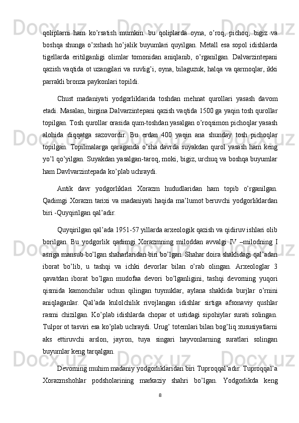 qoliplarni   ham   ko’rsatish   mumkin.   bu   qoliplarda   oyna,   o’roq,   pichoq,   bigiz   va
boshqa  shunga  o’xshash   ho’jalik  buyumlari   quyilgan.  Metall  esa  sopol   idishlarda
tigellarda   eritilganligi   olimlar   tomonidan   aniqlanib,   o’rganilgan.   Dalvarzintepani
qazish vaqtida ot uzangilari va suvlig’i, oyna, bilaguzuk, halqa va qarmoqlar, ikki
parrakli bronza paykonlari topildi.
Chust   madaniyati   yodgorliklarida   toshdan   mehnat   qurollari   yasash   davom
etadi. Masalan, birgina Dalvarzintepani qazish vaqtida 1500 ga yaqin tosh qurollar
topilgan. Tosh qurollar orasida qum-toshdan yasalgan o’roqsimon pichoqlar yasash
alohida   diqqatga   sazovordir.   Bu   erdan   400   yaqin   ana   shunday   tosh   pichoqlar
topilgan.   Topilmalarga   qaraganda   o’sha   davrda   suyakdan   qurol   yasash   ham   keng
yo’l qo’yilgan. Suyakdan yasalgan-taroq, moki, bigiz, urchuq va boshqa buyumlar
ham Davlvarzintepada ko’plab uchraydi.
Antik   davr   yodgorliklari   Xorazm   hududlaridan   ham   topib   o’rganilgan.
Qadimgi Xorazm  tarixi  va madaniyati  haqida ma’lumot  beruvchi  yodgorliklardan
biri -Quyqirilgan qal’adir.
Quyqirilgan qal’ada 1951-57 yillarda arxeologik qazish va qidiruv ishlari olib
borilgan.   Bu   yodgorlik   qadimgi   Xorazmning   miloddan   avvalgi   IV   –milodning   I
asriga mansub bo’lgan shaharlaridan biri bo’lgan. Shahar doira shaklidagi qal’adan
iborat   bo’lib,   u   tashqi   va   ichki   devorlar   bilan   o’rab   olingan.   Arxeologlar   3
qavatdan   iborat   bo’lgan   mudofaa   devori   bo’lganligini,   tashqi   devorning   yuqori
qismida   kamonchilar   uchun   qilingan   tuynuklar,   aylana   shaklida   burjlar   o’rnini
aniqlaganlar.   Qal’ada   kulolchilik   rivojlangan   idishlar   sirtiga   afsonaviy   qushlar
rasmi   chizilgan.   Ko’plab   idishlarda   chopar   ot   ustidagi   sipohiylar   surati   solingan.
Tulpor ot tasviri esa ko’plab uchraydi. Urug’ totemlari bilan bog’liq xususiyatlarni
aks   ettiruvchi   arslon,   jayron,   tuya   singari   hayvonlarning   suratlari   solingan
buyumlar keng tarqalgan.
Devorning muhim madaniy yodgorliklaridan biri Tuproqqal’adir. Tuproqqal’a
Xorazmshohlar   podsholarining   markaziy   shahri   bo’lgan.   Yodgorlikda   keng
8 