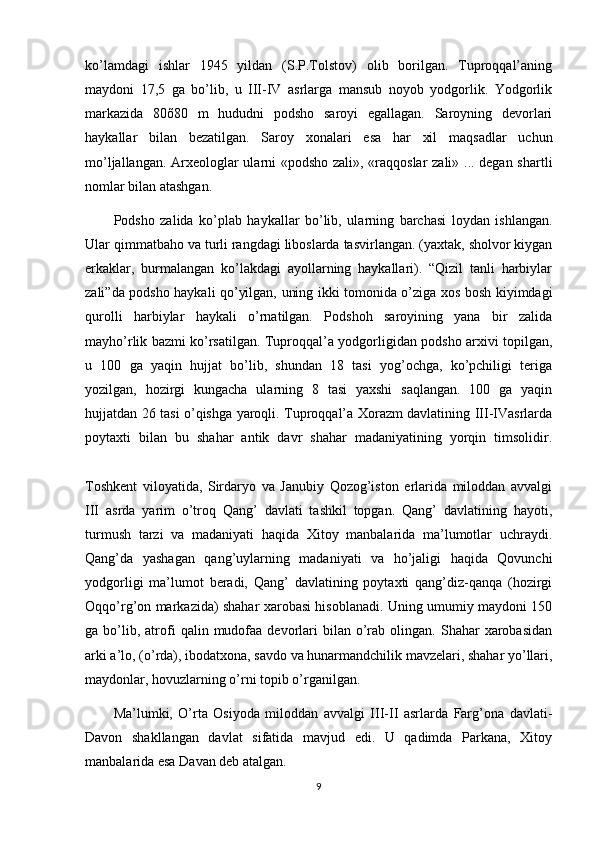 ko’lamdagi   ishlar   1945   yildan   (S.P.Tolstov)   olib   borilgan.   Tuproqqal’aning
maydoni   17,5   ga   bo’lib,   u   III-IV   asrlarga   mansub   noyob   yodgorlik.   Yodgorlik
markazida   80õ80   m   hududni   podsho   saroyi   egallagan.   Saroyning   devorlari
haykallar   bilan   bezatilgan.   Saroy   xonalari   esa   har   xil   maqsadlar   uchun
mo’ljallangan. Arxeologlar ularni «podsho zali», «raqqoslar  zali» ... degan shartli
nomlar bilan atashgan.
Podsho   zalida   ko’plab   haykallar   bo’lib,   ularning   barchasi   loydan   ishlangan.
Ular qimmatbaho va turli rangdagi liboslarda tasvirlangan. (yaxtak, sholvor kiygan
erkaklar,   burmalangan   ko’lakdagi   ayollarning   haykallari).   “Qizil   tanli   harbiylar
zali”da podsho haykali qo’yilgan, uning ikki tomonida o’ziga xos bosh kiyimdagi
qurolli   harbiylar   haykali   o’rnatilgan.   Podshoh   saroyining   yana   bir   zalida
mayho’rlik bazmi ko’rsatilgan. Tuproqqal’a yodgorligidan podsho arxivi topilgan,
u   100   ga   yaqin   hujjat   bo’lib,   shundan   18   tasi   yog’ochga,   ko’pchiligi   teriga
yozilgan,   hozirgi   kungacha   ularning   8   tasi   yaxshi   saqlangan.   100   ga   yaqin
hujjatdan 26 tasi o’qishga yaroqli. Tuproqqal’a Xorazm davlatining III-IVasrlarda
poytaxti   bilan   bu   shahar   antik   davr   shahar   madaniyatining   yorqin   timsolidir.
Toshkent   viloyatida,   Sirdaryo   va   Janubiy   Qozog’iston   erlarida   miloddan   avvalgi
III   asrda   yarim   o’troq   Qang’   davlati   tashkil   topgan.   Qang’   davlatining   hayoti,
turmush   tarzi   va   madaniyati   haqida   Xitoy   manbalarida   ma’lumotlar   uchraydi.
Qang’da   yashagan   qang’uylarning   madaniyati   va   ho’jaligi   haqida   Qovunchi
yodgorligi   ma’lumot   beradi,   Qang’   davlatining   poytaxti   qang’diz-qanqa   (hozirgi
Oqqo’rg’on markazida) shahar xarobasi hisoblanadi. Uning umumiy maydoni 150
ga  bo’lib,  atrofi   qalin  mudofaa  devorlari   bilan  o’rab  olingan.  Shahar   xarobasidan
arki a’lo, (o’rda), ibodatxona, savdo va hunarmandchilik mavzelari, shahar yo’llari,
maydonlar, hovuzlarning o’rni topib o’rganilgan.
Ma’lumki,   O’rta   Osiyoda   miloddan   avvalgi   III-II   asrlarda   Farg’ona   davlati-
Davon   shakllangan   davlat   sifatida   mavjud   edi.   U   qadimda   Parkana,   Xitoy
manbalarida esa Davan deb atalgan.
9 