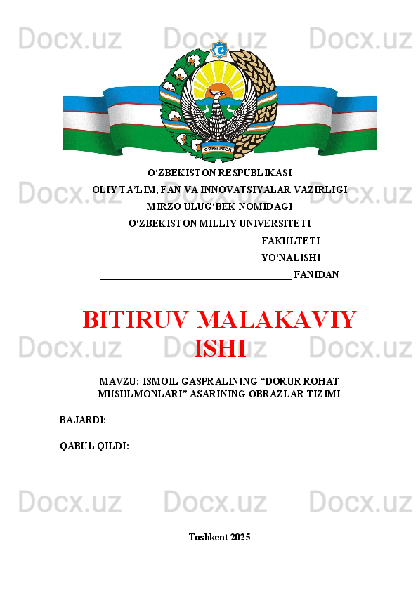 O‘ZBEKISTON RESPUBLIKASI 
OLIY TA’LIM, FAN VA INNOVATSIYALAR VAZIRLIGI
MIRZO ULUG‘BEK NOMIDAGI 
O‘ZBEKISTON MILLIY UNIVERSITETI
_____________________________FAKULTETI
_____________________________YO‘NALISHI
_______________________________________ FANIDAN
BITIRUV MALAKAVIY
ISHI
MAVZU: ISMOIL GASPRALINING “DORUR ROHAT
MUSULMONLARI” ASARINING OBRAZLAR TIZIMI
BAJARDI: ________________________
QABUL QILDI: ________________________
Toshkent 202 5 