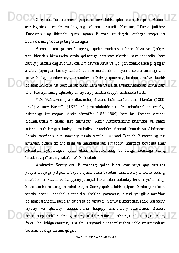 Gasprali   Turkistonning   yaqin   tarixini   tahlil   qilar   ekan,   ko‘proq   Buxoro
amirligining   o‘tmishi   va   buguniga   e’tibor   qaratadi.   Xususan,   “Tarixi   jadidayi
Turkiston”ning   ikkinchi   qismi   aynan   Buxoro   amirligida   kechgan   voqea   va
hodisalarning tahliliga bag ishlangan.ʻ
Buxoro   amirligi   rus   bosqiniga   qadar   madaniy   sohada   Xiva   va   Qo‘qon
xonliklaridan   birmuncha   ortda   qolganiga   qaramay   ulardan   ham   iqtisodiy,   ham
harbiy jihatdan eng kuchlisi edi. Bu davrda Xiva va Qo‘qon xonliklaridagi qizg in	
ʻ
adabiy   (ayniqsa,   tarixiy   fanlar)   va   me’morchilik   faoliyati   Buxoro   amirligida   u
qadar   ko‘zga   tashlanmaydi.   Shunday   bo‘lishiga   qaramay,   boshqa   tarafdan   kuchli
bo‘lgan Buxoro rus bosqinidan oldin ham va vassalga aylantirilgandan keyin ham
chor Rossiyasining iqtisodiy va siyosiy jihatdan diqqat markazida turdi.
Zaki   Validiyning   ta’kidlashicha,   Buxoro   hukmdorlari   amir   Haydar   (1800-
1826)  va amir  Nasrullo (1827-1860)  mamlakatda biror-bir sohada islohot  amalga
oshirishga   intilmagan.   Amir   Muzaffar   (1834-1885)   ham   bu   jihatdan   o‘zidan
oldingilardan   u   qadar   farq   qilmagan.   Amir   Muzaffarning   hukmdor   va   shaxs
sifatida   olib   borgan   faoliyati   mahalliy   tarixchilar   Ahmad   Donish   va   Abduazim
Somiy   tarafidan   o‘ta   tanqidiy   ruhda   yozildi.   Ahmad   Donish   Buxoroning   rus
armiyasi   oldida   tiz   cho‘kishi   va   mamlakatdagi   iqtisodiy   inqirozga   bevosita   amir
Muzaffar   aybdorligini   aytar   ekan,   mamlakatning   bu   holga   kelishiga   uning
“irodasizligi” asosiy sabab, deb ko‘rsatadi.
Abduazim   Somiy   esa,   Buxorodagi   qoloqlik   va   korrupsiya   qay   darajada
yuqori   nuqtaga   yetganini   bayon   qilish   bilan   barobar,   zamonaviy   Buxoro   oldingi
mustahkam,   kuchli   va   haqqoniy   jamiyat   tuzumidan   butunlay   teskari   yo‘nalishga
ketganini ko‘rsatishga harakat qilgan. Somiy ijodini tahlil qilgan olimlarga ko‘ra, u
tarixiy   asarini   qanchalik   tanqidiy   shaklda   yozmasin,   o‘zini   yangilik   tarafdori
bo‘lgan islohotchi jadidlar qatoriga qo‘ymaydi. Somiy Buxorodagi ichki iqtisodiy,
siyosiy   va   ijtimoiy   muammolarni   haqiqiy   zamonaviy   musulmon   Buxoro
davlatining shakllanishidagi asosiy to‘siqlar sifatida ko‘radi; rus bosqini, u qanday
fojeali bo‘lishiga qaramay, ana shu jarayonni biroz tezlatishga, ichki muammolarni
bartaraf etishga xizmat qilgan.
PAGE   \* MERGEFORMAT71 